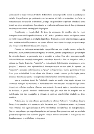 120

Considerando o modo como as atividades do Proinfantil eram organizadas e ainda as condições de
trabalho dos professores que geralmente exerciam outras atividades relacionadas à docência em
turnos nos quais não estavam no Proinfantil, o tempo e a oportunidade se perdiam e não havia como
investir em novos aprendizados. Essa situação se revelou na análise das falas de duas professoras e
na cena que destacamos como epígrafe da pesquisa.
       Considerando a complexidade do jogo da construção de sentidos, não há como
homogeneizar os sentidos produzidos sobre as TIC, aliás, a questão do sentido não é perene e estes
são mutáveis de acordo com as condições de produção do discurso, assim, uma mesma pessoa, pode
trazer sentidos muito diferentes sobre um mesmo referente com o passar do tempo, ou quando ocupa
uma posição social diferente da que antes ocupava.
       Contudo, as professoras entrevistadas compartilham de uma posição comum: ambas são
professoras. Assim, notamos uma convergência de sentidos, sentidos compartilhados, que emergem
da categoria docente: a preocupação com o conteúdo a ensinar. Essa não é uma preocupação
individual visto que está explícita nas grades curriculares. Ademais, é forte, no imaginário social, a
ideia de que função da escola é “transmitir” os conhecimento historicamente acumulados às novas
gerações. O professor, como representante da instituição escolar tem esse papel de “repassar”, de
“transmitir” o conteúdo conforme consta na “grade” (sic!) curricular, e mesmo que tente se libertar
dessa grade na intimidade de sua sala de aula, há outras pressões externas que lhe impõe prestar
contas do trabalho que realiza, e essas pressões se materializam em formas de avaliações.
       Isso se reproduzia dentro do Proinfantil e podia ser notado pelas tensões geradas pelo
sistema de avaliação. No Proinfantil, as provas bimestrais eram nacionais e ocupavam lugar central
no processo avaliativo, conforme relatamos anteriormente. Apesar de todos os outros instrumentos
de avaliação, as provas bimestrais simbolizavam algo que ainda não foi rompido nem na
metodologia, nem nas concepções: a primazia do conteúdo enciclopédico estudado nas áreas
temáticas.
       Portanto, essa era uma cobrança que se colocava sobre os Professores Formadores: de certa
forma, eles respondiam pelo sucesso ou pelo fracasso de seus Cursistas nas provas, e a eles eram
feitas cobranças caso algum conteúdo da prova bimestral não fosse abordado nas fases presenciais.
Essa era uma cobrança que os professores faziam a si mesmos. Esse pensamento pode ser ampliado,
quando nos deparamos com os muitos gargalos seletivos de nossa sociedade: as avaliações ao final
de cada semestre, os vestibulares, os concursos.
 