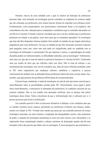 121

       Portanto, trata-se de uma realidade com a qual os núcleos de formação de professores
precisam lidar: uma formação em tecnologias precisa considerar as exigências do contexto amplo
que são colocadas aos professores, pois muitos buscam formas de responder essa cobrança social.
Evidentemente, como pesquisadores, nos posicionamos criticamente frente a tal exigência, não
concordamos com uma educação para a competição e acreditamos que os conteúdos não podem ser
um fim em si mesmos. Contudo, é preciso considerar que esse é um dos sentidos que os professores
produzem em relação à sua prática: como fazer para que os estudantes aprendam? As tecnologias
que hoje não lhes despertam interesse poderão fazer sentido na medida em que tragam alternativas
pragmáticas para esses professores. Ou seja, na medida em que lhes favoreçam encontrar respostas
para perguntas como esta: como uma aula pode ser resignificada, pode ser ampliada com as
tecnologias de informação e comunicação? De que maneiras o ensino e a aprendizagem da minha
disciplina podem ser redimensionados, as dificuldades reduzidas, com as tecnologias? Enfatizamos,
mais uma vez, que não se trata de reduzir os processos formativos a “receitas de bolo”, focalizados
mais nos modos de fazer que nas reflexões sobre esse fazer. Não se trata de reforçar o uso
instrumental das tecnologias, mas sim de considerar que, além de trazer reflexões profundas sobre
as TIC como responsáveis por mudanças culturais, simbólicas e cognitivas, é preciso
contextualizá-las também com as demandas desses professores dentro das áreas em que atuam. Isso,
acredito, seja algo próximo do que Barreto (2010) chama de recontextualização.
       É possível que, atualmente, o medo de tecnologias em sala de aula seja menos sensível que o
maravilhamento sobre as possibilidades trazidas pelas TIC. Possivelmente, nosso papel é partir
desse maravilhamento, e relacioná-lo às demandas dos professores, às condições concretas do seu
contexto imediato. Não se cria sentido com demandas artificiais, nem se alcança uma práxis
tecnológica dessa forma. Temos consciência de que a informatização não é suficiente por si: é
preciso processos que levem à virtualização.
       Um caminho possível é abrir os processos formativos à dialogia e criar condições para que
os sentidos circulem nesses espaços, permitindo aos professores revelarem seus desejos, medos,
anseios em relação às TIC. Vivendo num mundo que passa por um acelerado processo de avanço
tecnológico associado, em outro extremo, à ampliação das desigualdades sociais e das assimetrias
de poder, o conjunto de tecnologias naturalizam-se como um outro externo, com vida própria, e as
implicações dessa naturalização tendem a reforçar estruturas de dominação quando não há uma
formação crítica das pessoas que lidam com as tecnologias. É nessa perspectiva que percebemos o
 