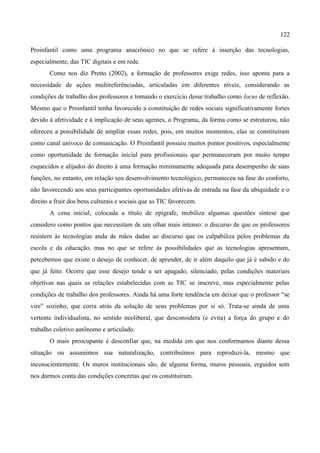 122

Proinfantil como uma programa anacrônico no que se refere à inserção das tecnologias,
especialmente, das TIC digitais e em rede.
       Como nos diz Pretto (2002), a formação de professores exige redes, isso aponta para a
necessidade de ações multireferênciadas, articuladas em diferentes níveis, considerando as
condições de trabalho dos professores e tomando o exercício desse trabalho como locus de reflexão.
Mesmo que o Proinfantil tenha favorecido a constituição de redes sociais significativamente fortes
devido à afetividade e à implicação de seus agentes, o Programa, da forma como se estruturou, não
ofereceu a possibilidade de ampliar essas redes, pois, em muitos momentos, elas se constituíram
como canal unívoco de comunicação. O Proinfantil possuiu muitos pontos positivos, especialmente
como oportunidade de formação inicial para profissionais que permaneceram por muito tempo
esquecidos e alijados do direito à uma formação minimamente adequada para desempenho de suas
funções, no entanto, em relação seu desenvolvimento tecnológico, permaneceu na fase do conforto,
não favorecendo aos seus participantes oportunidades efetivas de entrada na fase da ubiquidade e o
direito a fruir dos bens culturais e sociais que as TIC favorecem.
       A cena inicial, colocada a título de epígrafe, mobiliza algumas questões síntese que
considero como pontos que necessitam de um olhar mais intenso: o discurso de que os professores
resistem às tecnologias anda de mãos dadas ao discurso que os culpabiliza pelos problemas da
escola e da educação, mas no que se refere às possibilidades que as tecnologias apresentam,
percebemos que existe o desejo de conhecer, de aprender, de ir além daquilo que já é sabido e do
que já feito. Ocorre que esse desejo tende a ser apagado, silenciado, pelas condições materiais
objetivas nas quais as relações estabelecidas com as TIC se inscreve, mas especialmente pelas
condições de trabalho dos professores. Ainda há uma forte tendência em deixar que o professor “se
vire” sozinho, que corra atrás da solução de seus problemas por si só. Trata-se ainda de uma
vertente individualista, no sentido neoliberal, que desconsidera (e evita) a força do grupo e do
trabalho coletivo autônomo e articulado.
       O mais preocupante é desconfiar que, na medida em que nos conformamos diante dessa
situação ou assumimos sua naturalização, contribuímos para reproduzi-la, mesmo que
inconscientemente. Os muros institucionais são, de alguma forma, muros pessoais, erguidos sem
nos darmos conta das condições concretas que os constituíram.
 