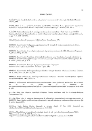 123

                                                REFERÊNCIAS

AGUIAR, Vicente Macedo de. Software livre, cultura hacker e o ecossistema da colaboração. São Paulo: Momento
Editorial, 2009.

ANDRÉ, Marli E. D. A.; ; GATTI, Bernadete A.; PLACCO, Vera Maria N. S. (pesquisadoras responsáveis)
Proformação: avaliação externa. Brasília: MEC/SEED - Secretaria de Educação a Distância, 2003. 134 p.

ALENCAR, Anderson Fernandes de. A tecnologia na obra de Álvaro Vieira Pinto e Paulo Freire in ALTMANN,
Helena. Influências do Banco Mundial no projeto educacional brasileiro. Educ. Pesqui. [online]. 2002, vol.28,
n.1, pp. 77-89. ISSN 1517-9702.

ASSARÉ, Patativa. Cante lá que eu canto cá. Editora Vozes: Rio de Janeiro, 1978.


BARRETO. Raquel Goulart Configuração da política nacional de formação de professores a distância. Em Aberto,
Brasília, v. 23, n. 84, p. 33-45, nov. 2010

BARRETO, Raquel Goulart. As tecnologias na formação de professores: o discurso do MEC. Educação & Pesquisa, n.
30, jul./dez. 2003. p. 271-286.

BARRETO, Raquel Goulart. As políticas de Formação de professores: novas Tecnologias e Educação a Distância. In:
BARRETO, Raquel Goulart (org) Tecnologias educacionais e educação a distância: avaliando políticas e práticas. Rio
de Janeiro: Quartet, 2001, p. 10-28.

BARRETO, Raquel Goulart. Formação de professores, tecnologias e linguagens:
mapeando novos e velhos (des)encontros. São Paulo: Loyola, 2002.

BARRETO, Raquel Goulart. Tecnologia e educação: trabalho e formação docente in Educação e Sociedade, Campinas,
vol. 25, n. 89, p. 1181-1201, Set./Dez. 2004

BARRETO, Raquel Goulart. (Org.). Tecnologias educacionais e educação a distância: avaliando políticas e práticas.
Rio de Janeiro: Quartet, 2001. p. 1181-1201.

BARRETO, Raquel Goulart. Análise do Discurso: conversa com Eni Orlandi (Entrevista). Revista Teias, Rio de Janeiro,
ano         07,        no.      13-14,       jan/dez        2006.         p.        1-7.        disponível      em
http://espacolingusticouems.wordpress.com/2009/08/25/entrevista-2-profa-dra-eni-p-orlandi/. Acessado em 06 de julho
de 2012.

BELLONI, Maria Luiz. Educação a Distância. Campinas: Editores Associados, 2008. 5a. Ed. Coleção Educação
Contemporânea. 115p.

BELLONI, Maria Luiza. A integração das tecnologias de informação e comunicação aos processos educacionais. In:
BARRETO, Raquel Goulart (org) Tecnologias educacionais e educação a distância: avaliando políticas e práticas. Rio
de Janeiro: Quartet, 2001.

BONILLA, Maria Helena Silveira. Educação e inclusão                   digital.     07   Nov   2004.   Disponível   em
wiki.dcc.ufba.br/GEC/MariaHelenaBonilla. Acessado em 30/08/2010

BONILLA, Maria Helena. Inclusão Digital: articulação dos nós da rede - parte dois (Projeto de Pesquisa PIBIC)
Publicado em 25 de maio de 2006. Disponível em
<http://www.seuvizinhoestrangeiro.ufba.br/twiki/bin/view/GEC/IncDigital2>. Acessado em 13/08/2009.
 