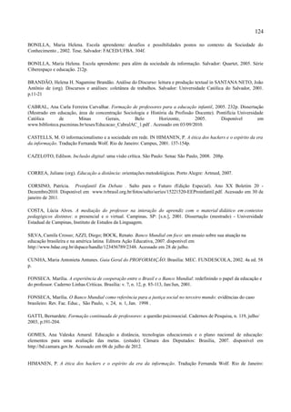 124

BONILLA, Maria Helena. Escola aprendente: desafios e possibilidades postos no contexto da Sociedade do
Conhecimento , 2002. Tese. Salvador: FACED/UFBA. 304f.

BONILLA, Maria Helena. Escola aprendente: para além da sociedade da informação. Salvador: Quartet, 2005. Série
Ciberespaço e educação. 212p.

BRANDÃO, Helena H. Nagamine Brandão. Análise do Discurso: leitura e produção textual in SANTANA NETO, João
Antônio de (org). Discursos e análises: coletânea de trabalhos. Salvador: Universidade Católica do Salvador, 2001.
p.11-21

CABRAL, Ana Carla Ferreira Carvalhar. Formação de professores para a educação infantil, 2005. 232p. Dissertação
(Mestrado em educação, área de concentração Sociologia e História da Profissão Docente). Pontifícia Universidade
Católica      de       Minas         Gerais,     Belo        Horizonte,        2005.       Disponível         em
www.biblioteca.pucminas.br/teses/Educacao_CabralAC_1.pdf . Acessado em 03/09/2010.

CASTELLS, M. O informacionalismo e a sociedade em rede. IN HIMANEN, P. A ética dos hackers e o espírito da era
da informação. Tradução Fernanda Wolf. Rio de Janeiro: Campus, 2001. 137-154p.

CAZELOTO, Edilson. Inclusão digital: uma visão crítica. São Paulo: Senac São Paulo, 2008. 208p.


CORREA, Juliane (org). Educação a distância: orientações metodológicas. Porto Alegre: Artmed, 2007.

CORSINO, Patrícia. Proinfantil Em Debate . Salto para o Futuro (Edição Especial). Ano XX Boletim 20 -
Dezembro2010. Disponível em www.tvbrasil.org.br/fotos/salto/series/15221520-EEProinfantil.pdf. Acessado em 30 de
janeiro de 2011.

COSTA, Lúcia Alves. A mediação do professor na interação do aprendiz com o material didático em contextos
pedagógicos distintos: o presencial e o virtual. Campinas, SP: [s.n.], 2001. Dissertação (mestrado) - Universidade
Estadual de Campinas, Instituto de Estudos da Linguagem.

SILVA, Camila Crosso; AZZI, Diego; BOCK, Renato. Banco Mundial em foco: um ensaio sobre sua atuação na
educação brasileira e na américa latina. Editora Ação Educativa, 2007. disponível em
http://www.bdae.org.br/dspace/handle/123456789/2348. Acessado em 28 de julho.

CUNHA, Maria Antonieta Antunes. Guia Geral do PROFORMAÇÃO. Brasília: MEC. FUNDESCOLA, 2002. 4a ed. 58
p.

FONSECA. Marília. A experiência de cooperação entre o Brasil e o Banco Mundial: redefinindo o papel da educação e
do professor. Caderno Linhas Críticas. Brasília: v. 7, n. 12, p. 85-113, Jan/Jun, 2001.

FONSECA, Marília. O Banco Mundial como referência para a justiça social no terceiro mundo: evidências do caso
brasileiro. Rev. Fac. Educ., São Paulo, v. 24, n. 1, Jan. 1998 .

GATTI, Bernardete. Formação continuada de professores: a questão psicossocial. Cadernos de Pesquisa, n. 119, julho/
2003, p.191-204.

GOMES, Ana Valeska Amaral. Educação a distância, tecnologias educacionais e o plano nacional de educação:
elementos para uma avaliação das metas. (estudo) Câmara dos Deputados: Brasília, 2007. disponível em
http://bd.camara.gov.br. Acessado em 06 de julho de 2012.


HIMANEN, P. A ética dos hackers e o espírito da era da informação. Tradução Fernanda Wolf. Rio de Janeiro:
 