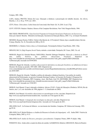 125

Campus, 2001. 200p.

LAPA, Andrea; PRETTO, Nelson De Luca. Educação a distância e precarização do trabalho docente. Em Aberto,
Brasília, v. 23, n. 84, p. 79-97, nov. 2010 .

LÉVY, Pierre. Cibercultura. Carlos Irineu da Costa (trad.) São Paulo: Ed. 34, 2010. 3a ed. 272p.

LEVY. STEVEN. Hackers: Hackers, Heroes of the Computer Revolutions. New York: Penguin Books, 1984.


MEC/SEED. PROINFANTIL. Guia Geral do Programa de Formação Inicial para Professores em Exercício na
Educação Infantil. Brasília: Ministério da Educação, Secretaria de Educação Básica, 2005. 51 p. -(Coleção Proinfantil)

MENDES, Roseana Pereira; FARIA, Vitória Líbia Barreto de. O Proinfantil: Ontem, hoje e amanhã (relato). Revista
Criança. Brasília: No. 41, Novembro de 2006, p 30-32.

MEDEIROS, A. Hackers: Entre a ética e a Criminalização. Florianópolis:Editora Visual Books, 2002. 182p.

MINAYO, M.C.S. (Org) Pesquisa Social:Teoria, método e criatividade. Petrópolis, RJ: Vozes, 2002. 21a. ed.

MORAES, Raquel de Almeida Moraes; NOGUEIRA, Danielle Xabregas Pamplona. Educação a distância no Brasil:
uma       análise       histórica     das       políticas     educacionais       brasileiras   disponível em
http://www.histedbr.fae.unicamp.br/acer_histedbr/encontro/encontro1/trab_pdf/t_raquel%20de%20almeida
%20moraes.pdf. Acessado em 05/09/2010.

MORAES, Raquel de Almeida. A política educacional de informática na educação brasileira e as influências do banco
Mundial. Do formar ao proinfo: 1987-2005. 2005. Disponível em
www.comunidadeproinfo.escolabr.com/leitura/raquel_moraes/Raqueldealmeidamoraes_histedbr2006.pdf último acesso
em 20/05/2007.

MORAES, Raquel de Almeida. Trabalho e política de educação a distância brasileira. Uma análise do modelo
educacional do Proformação, no governo Fernando Henrique Cardoso. In Encontro De Estudos E Pesquisas Em
História, Trabalho E Educação, 2007, Campinas. Anais. São Paulo: Graf. FE, HISTEDBR, 2007. Disponível em
http://www.histedbr.fae.unicamp.br/acer_histedbr/encontro/encontro1/trab_pdf/t_raquel%20de%20almeida
%20moraes.pdf. Acessado em 13/04/2011.

MORAN, José Manuel. O que é educação a distância. Informe CEAD - Centro de Educação a Distância. SENAI, Rio de
Janeiro, ano 1, n.5, out- dezembro de 1994, páginas 1- 3. (Atualizado em 2002)

MORAN, José Manuel. Os modelos educacionais na aprendizagem on-line, sem data. Disponível em
http://www.eca.usp.br/prof/moran/modelos.htm. Acessado em 16 de agosto de 2011.

MORAN, José Manuel. A integração das tecnologias na educação, sem data. Disponível em
http://www.eca.usp.br/prof/moran/integracao.htm. Acessado em 16 de agosto de 2011.

ORLANDI, Eni P. As Formas do Silêncio : no movimento dos Sentidos. Campinas, SP: Editora da Unicamp, 1995,
pp.29-34.

ORLANDI, Eni P. Michel Pêcheux e a Análise de Discurso in Estudos da Língua(gem) . n.01. Junho/2005. Vitoória da
Consquita, Bahia, 2005. p. 9-13.

ORLANDI, Eni P. Análise de Discurso: princípios e procedimentos. Campinas: Pontes, 2009. 8ª edição. 100p.

POSSENTI, Sírio. Ainda sobre a noção de efeitos de sentido. In BARONAS, Roberto; GREGOLIN, Maria do Rosário
 