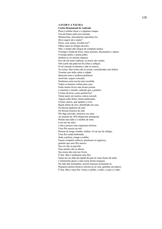 128

A FLOR E A NÁUSEA
Carlos Drummond de Andrade
Preso à minha classe e a algumas roupas,
Vou de branco pela rua cinzenta.
Melancolias, mercadorias espreitam-me.
Devo seguir até o enjôo?
Posso, sem armas, revoltar-me'?
Olhos sujos no relógio da torre:
Não, o tempo não chegou de completa justiça.
O tempo é ainda de fezes, maus poemas, alucinações e espera.
O tempo pobre, o poeta pobre
fundem-se no mesmo impasse.
Em vão me tento explicar, os muros são surdos.
Sob a pele das palavras há cifras e códigos.
O sol consola os doentes e não os renova.
As coisas. Que tristes são as coisas, consideradas sem ênfase.
Vomitar esse tédio sobre a cidade.
Quarenta anos e nenhum problema
resolvido, sequer colocado.
Nenhuma carta escrita nem recebida.
Todos os homens voltam para casa.
Estão menos livres mas levam jornais
e soletram o mundo, sabendo que o perdem.
Crimes da terra, como perdoá-los?
Tomei parte em muitos, outros escondi.
Alguns achei belos, foram publicados.
Crimes suaves, que ajudam a viver.
Ração diária de erro, distribuída em casa.
Os ferozes padeiros do mal.
Os ferozes leiteiros do mal.
Pôr fogo em tudo, inclusive em mim.
Ao menino de 1918 chamavam anarquista.
Porém meu ódio é o melhor de mim.
Com ele me salvo
e dou a poucos uma esperança mínima.
Uma flor nasceu na rua!
Passem de longe, bondes, ônibus, rio de aço do tráfego.
Uma flor ainda desbotada
ilude a polícia, rompe o asfalto.
Façam completo silêncio, paralisem os negócios,
garanto que uma flor nasceu.
Sua cor não se percebe.
Suas pétalas não se abrem.
Seu nome não está nos livros.
É feia. Mas é realmente uma flor.
Sento-me no chão da capital do país às cinco horas da tarde
e lentamente passo a mão nessa forma insegura.
Do lado das montanhas, nuvens maciças avolumam-se.
Pequenos pontos brancos movem-se no mar, galinhas em pânico.
É feia. Mas é uma flor. Furou o asfalto, o tédio, o nojo e o ódio.
 