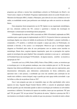 13

programas que utilizam a mesma base metodológica: primeiro no Proformação (no Brasil e em
Timor-Leste) e depois no Proinfantil. Programas implementados através de acordo firmado entre o
Ministério da Educação (MEC), Estados e Municípios, para oferta de um curso a distância em nível
médio, na modalidade normal, para professores sem titulação que estão em exercício na educação
básica.
          Estes programas fazem pouquíssimo uso de TIC digitais na sua organização metodológica,
por isso, entusiasta confessa das TIC, comecei a questionar a inserção das tecnologias de
informação e comunicação na metodologia desses programas.
          O Proformação foi criado em 1999 e encerrado em 2008. O Proinfantil, implantado em 2005,
caminhava para o quarto grupo de implementação em 2012/13. Foi possível observar a presença das
tecnologias digitais nas rotinas de trabalho de professores do Proinfantil: o projetor multimídia, o
computador, a TV pendrive, o notebook tem ocupado o espaço que antes, no Proformação, era
destinado à televisão, à fita cassete e ao retroprojetor. Observa-se que as tecnologias digitais
chegaram ao Proinfantil pelas mãos de seus participantes sem no entanto serem inseridas na
metodologia. Diante disso, surgiram algumas inquietações: quais são as percepções dos sujeitos
quanto às tecnologias das quais dispõem? Que concepções sustentam os usos que os participantes
do Proinfantil fazem das tecnologias? O Proinfantil, de alguma maneira, contribui ou incentiva a
apropriação de TIC?
          Concordo com Levy (1999); Pretto (2002); Pretto e Pinto (2006); e outros, ao insistirem que
as tecnologias por si só não garantem mudanças, mas criam condições para tal. As TIC das quais
dispomos hoje abrem possibilidades para nos conectar com o mundo, para nos expressarmos, para
disseminarmos informações, para elaborarmos conhecimentos de forma colaborativa, para
aproximar mais e mais pessoas, e acreditando que esses são caminhos para construção de um
mundo mais solidário e menos desigual, surge a questão que mais aguça minha curiosidade: o que
faz brilhar os olhos de um professor frente as TIC?
          Essa é uma pergunta que para ser respondida exige um olhar aprofundado sobre outros
aspectos do tema. Segundo Raquel Goulart Barreto (2003), o conceito de apropriação implica
desvelar questões que são silenciadas quando se adere às tecnologias por modismos ou sob modelos
consumistas e utilitários. Na tentativa de superar tais modelos, temos que nos questionar: TIC para
quê? TIC pra quem? TIC em que termos? Nas palavras da autora, “objetivar a presença das TIC é
movimentar-se em direção à análise dos sentidos de que essa presença é investida de modo a afastar
 