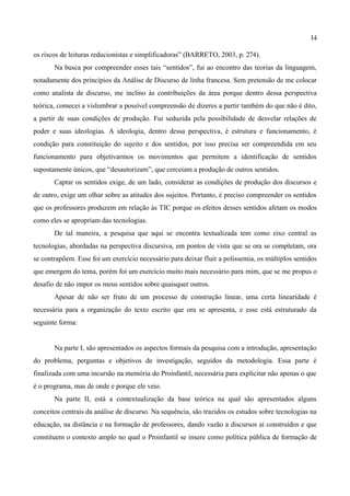 14

os riscos de leituras reducionistas e simplificadoras” (BARRETO, 2003, p. 274).
       Na busca por compreender esses tais “sentidos”, fui ao encontro das teorias da linguagem,
notadamente dos princípios da Análise de Discurso de linha francesa. Sem pretensão de me colocar
como analista de discurso, me inclino às contribuições da área porque dentro dessa perspectiva
teórica, comecei a vislumbrar a possível compreensão de dizeres a partir também do que não é dito,
a partir de suas condições de produção. Fui seduzida pela possibilidade de desvelar relações de
poder e suas ideologias. A ideologia, dentro dessa perspectiva, é estrutura e funcionamento, é
condição para constituição do sujeito e dos sentidos, por isso precisa ser compreendida em seu
funcionamento para objetivarmos os movimentos que permitem a identificação de sentidos
supostamente únicos, que “desautorizam”, que cerceiam a produção de outros sentidos.
       Captar os sentidos exige, de um lado, considerar as condições de produção dos discursos e
de outro, exige um olhar sobre as atitudes dos sujeitos. Portanto, é preciso compreender os sentidos
que os professores produzem em relação às TIC porque os efeitos desses sentidos afetam os modos
como eles se apropriam das tecnologias.
       De tal maneira, a pesquisa que aqui se encontra textualizada tem como eixo central as
tecnologias, abordadas na perspectiva discursiva, em pontos de vista que se ora se completam, ora
se contrapõem. Esse foi um exercício necessário para deixar fluir a polissemia, os múltiplos sentidos
que emergem do tema, porém foi um exercício muito mais necessário para mim, que se me propus o
desafio de não impor os meus sentidos sobre quaisquer outros.
       Apesar de não ser fruto de um processo de construção linear, uma certa linearidade é
necessária para a organização do texto escrito que ora se apresenta, e esse está estruturado da
seguinte forma:


       Na parte I, são apresentados os aspectos formais da pesquisa com a introdução, apresentação
do problema, perguntas e objetivos de investigação, seguidos da metodologia. Essa parte é
finalizada com uma incursão na memória do Proinfantil, necessária para explicitar não apenas o que
é o programa, mas de onde e porque ele veio.
       Na parte II, está a contextualização da base teórica na qual são apresentados alguns
conceitos centrais da análise de discurso. Na sequência, são trazidos os estudos sobre tecnologias na
educação, na distância e na formação de professores, dando vazão a discursos aí construídos e que
constituem o contexto amplo no qual o Proinfantil se insere como política pública de formação de
 