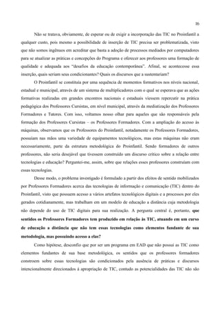 16

       Não se tratava, obviamente, de esperar ou de exigir a incorporação das TIC no Proinfantil a
qualquer custo, pois mesmo a possibilidade de inserção de TIC precisa ser problematizada, visto
que não somos ingênuos em acreditar que basta a adoção de processos mediados por computadores
para se atualizar as práticas e concepções do Programa e oferecer aos professores uma formação de
qualidade e adequada aos “desafios da educação contemporânea”. Afinal, se acontecesse essa
inserção, quais seriam seus condicionantes? Quais os discursos que a sustentariam?
       O Proinfantil se constituía por uma sequência de momentos formativos nos níveis nacional,
estadual e municipal, através de um sistema de multiplicadores com o qual se esperava que as ações
formativas realizadas em grandes encontros nacionais e estaduais viessem repercutir na prática
pedagógica dos Professores Cursistas, em nível municipal, através da mediatização dos Professores
Formadores e Tutores. Com isso, voltamos nosso olhar para aqueles que são responsáveis pela
formação dos Professores Cursistas – os Professores Formadores. Com a ampliação do acesso às
máquinas, observamos que os Professores do Proinfantil, notadamente os Professores Formadores,
possuíam nas mãos uma variedade de equipamentos tecnológicos, mas estas máquinas não eram
necessariamente, parte da estrutura metodológica do Proinfantil. Sendo formadores de outros
professores, não seria desejável que tivessem construído um discurso crítico sobre a relação entre
tecnologias e educação? Perguntei-me, assim, sobre que relações esses professores construíam com
essas tecnologias.
       Desse modo, o problema investigado é formulado a partir dos efeitos de sentido mobilizados
por Professores Formadores acerca das tecnologias de informação e comunicação (TIC) dentro do
Proinfantil, visto que possuem acesso a vários artefatos tecnológicos digitais e a processos por eles
gerados cotidianamente, mas trabalham em um modelo de educação a distância cuja metodologia
não depende do uso de TIC digitais para sua realização. A pergunta central é, portanto, que
sentidos os Professores Formadores tem produzido em relação às TIC, atuando em um curso
de educação a distância que não tem essas tecnologias como elementos fundante de sua
metodologia, mas possuindo acesso a elas?
       Como hipótese, desconfio que por ser um programa em EAD que não possui as TIC como
elementos fundantes de sua base metodológica, os sentidos que os professores formadores
constroem sobre essas tecnologias são condicionados pela ausência de práticas e discursos
intencionalmente direcionados à apropriação de TIC, contudo as potencialidades das TIC não são
 
