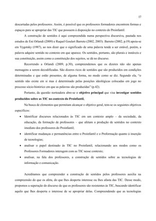 17

descartadas pelos professores. Assim, é possível que os professores formadores encontrem formas e
espaços para se apropriar das TIC que possuem à disposição no contexto do Proinfantil.
       A construção de sentidos é aqui compreendida numa perspectiva discursiva, pautada nos
estudos de Eni Orlandi (2009) e Raquel Goulart Barreto (2002, 2003). Barreto (2002, p.19) apoia-se
em Vygotsky (1987), ao nos dizer que o significado de uma palavra tende a ser estável, porém, a
palavra adquire sentido no contexto em que aparece. Os sentidos, portanto, são plurais e instáveis e
sua constituição, assim como a constituição dos sujeitos, se dá no discurso.
       Recorrendo a Orlandi (2009, p.30), compreendemos que os dizeres não são apenas
mensagens a serem decodificadas. São dizeres ricos de sentidos que são produzidos em condições
determinadas e que estão presentes, de alguma forma, no modo como se diz. Segundo ela, “o
sentido não existe em si mas é determinado pelas posições ideológicas colocadas em jogo no
processo sócio-histórico em que as palavras são produzidas” (p.42).
       Portanto, da questão norteadora abre-se o objetivo principal que visa investigar sentidos
produzidos sobre as TIC no contexto do Proinfantil.
       Na busca de elementos que permitam alcançar o objetivo geral, tem-se os seguintes objetivos
específicos:
   •   Identificar discursos relacionados às TIC em um contexto amplo – da sociedade, da
       educação, da formação de professores – que afetam a produção de sentidos no contexto
       imediato dos professores do Proinfantil;
   •   identificar mudanças e permanências entre o Proinfantil e o Proformação quanto à inserção
       de tecnologias;
   •   analisar o papel destinado às TIC no Proinfantil, relacionando aos modos como os
       Professores Formadores interagem com as TIC nesse contexto;
   •   analisar, na fala dos professores, a construção de sentidos sobre as tecnologias de
       informação e comunicação.


       Acreditamos que compreender a construção de sentidos pelos professores auxilia na
compreensão do que os afeta, do que lhes desperta interesse ou lhes afasta das TIC. Desse modo,
propomos a superação do discurso de que os professores são resistentes às TIC, buscando identificar
aquilo que lhes desperta o interesse de se apropriar delas. Compreendendo que as tecnologias
 