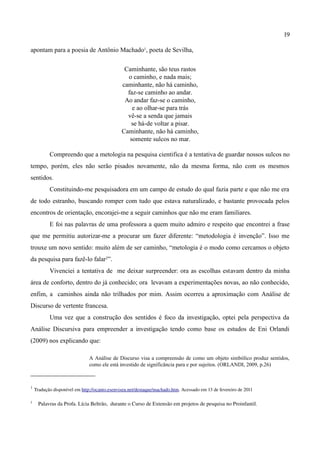 19

apontam para a poesia de Antônio Machado1, poeta de Sevilha,

                                                 Caminhante, são teus rastos
                                                  o caminho, e nada mais;
                                                caminhante, não há caminho,
                                                  faz-se caminho ao andar.
                                                 Ao andar faz-se o caminho,
                                                    e ao olhar-se para trás
                                                  vê-se a senda que jamais
                                                    se há-de voltar a pisar.
                                                Caminhante, não há caminho,
                                                   somente sulcos no mar.

            Compreendo que a metologia na pesquisa cientifica é a tentativa de guardar nossos sulcos no
tempo, porém, eles não serão pisados novamente, não da mesma forma, não com os mesmos
sentidos.
            Constituindo-me pesquisadora em um campo de estudo do qual fazia parte e que não me era
de todo estranho, buscando romper com tudo que estava naturalizado, e bastante provocada pelos
encontros de orientação, encorajei-me a seguir caminhos que não me eram familiares.
            E foi nas palavras de uma professora a quem muito admiro e respeito que encontrei a frase
que me permitiu autorizar-me a procurar um fazer diferente: “metodologia é invenção”. Isso me
trouxe um novo sentido: muito além de ser caminho, “metologia é o modo como cercamos o objeto
da pesquisa para fazê-lo falar2”.
            Vivenciei a tentativa de me deixar surpreender: ora as escolhas estavam dentro da minha
área de conforto, dentro do já conhecido; ora levavam a experimentações novas, ao não conhecido,
enfim, a caminhos ainda não trilhados por mim. Assim ocorreu a aproximação com Análise de
Discurso de vertente francesa.
            Uma vez que a construção dos sentidos é foco da investigação, optei pela perspectiva da
Análise Discursiva para empreender a investigação tendo como base os estudos de Eni Orlandi
(2009) nos explicando que:

                                A Análise de Discurso visa a compreensão de como um objeto simbólico produz sentidos,
                                como ele está investido de significância para e por sujeitos. (ORLANDI, 2009, p.26)



1
     Tradução disponível em http://ocanto.esenviseu.net/destaque/machado.htm. Acessado em 13 de fevereiro de 2011
2
      Palavras da Profa. Lícia Beltrão,  durante o Curso de Extensão em projetos de pesquisa no Proinfantil.
 