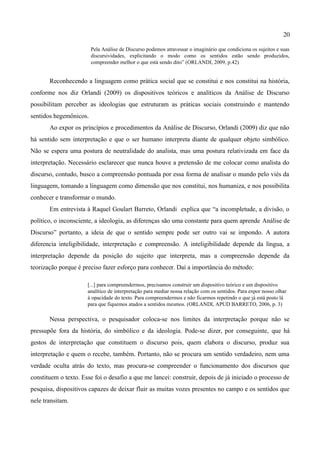 20

                        Pela Análise de Discurso podemos atravessar o imaginário que condiciona os sujeitos e suas
                        discursividades, explicitando o modo como os sentidos estão sendo produzidos,
                        compreender melhor o que está sendo dito” (ORLANDI, 2009, p.42)


       Reconhecendo a linguagem como prática social que se constitui e nos constitui na história,
conforme nos diz Orlandi (2009) os dispositivos teóricos e analíticos da Análise de Discurso
possibilitam perceber as ideologias que estruturam as práticas sociais construindo e mantendo
sentidos hegemônicos.
       Ao expor os princípios e procedimentos da Análise de Discurso, Orlandi (2009) diz que não
há sentido sem interpretação e que o ser humano interpreta diante de qualquer objeto simbólico.
Não se espera uma postura de neutralidade do analista, mas uma postura relativizada em face da
interpretação. Necessário esclarecer que nunca houve a pretensão de me colocar como analista do
discurso, contudo, busco a compreensão pontuada por essa forma de analisar o mundo pelo viés da
linguagem, tomando a linguagem como dimensão que nos constitui, nos humaniza, e nos possibilita
conhecer e transformar o mundo.
       Em entrevista à Raquel Goulart Barreto, Orlandi explica que “a incompletude, a divisão, o
político, o inconsciente, a ideologia, as diferenças são uma constante para quem aprende Análise de
Discurso” portanto, a ideia de que o sentido sempre pode ser outro vai se impondo. A autora
diferencia inteligibilidade, interpretação e compreensão. A inteligibilidade depende da língua, a
interpretação depende da posição do sujeito que interpreta, mas a compreensão depende da
teorização porque é preciso fazer esforço para conhecer. Daí a importância do método:

                      [...] para compreendermos, precisamos construir um dispositivo teórico e um dispositivo
                      analítico de interpretação para mediar nossa relação com os sentidos. Para expor nosso olhar
                      à opacidade do texto. Para compreendermos e não ficarmos repetindo o que já está posto lá
                      para que fiquemos atados a sentidos mesmos. (ORLANDI, APUD BARRETO, 2006, p. 3)

       Nessa perspectiva, o pesquisador coloca-se nos limites da interpretação porque não se
pressupõe fora da história, do simbólico e da ideologia. Pode-se dizer, por conseguinte, que há
gestos de interpretação que constituem o discurso pois, quem elabora o discurso, produz sua
interpretação e quem o recebe, também. Portanto, não se procura um sentido verdadeiro, nem uma
verdade oculta atrás do texto, mas procura-se compreender o funcionamento dos discursos que
constituem o texto. Esse foi o desafio a que me lancei: construir, depois de já iniciado o processo de
pesquisa, dispositivos capazes de deixar fluir as muitas vozes presentes no campo e os sentidos que
nele transitam.
 