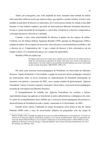 21

         Adotei, por conseguinte, uma visão ampliada de texto, tomando como unidade de análise
todo enunciado verbal ou escrito que expressa ideias, que significa e produz sentidos. O texto é uma
unidade na qual parte do discurso se materializa, ele (o texto) possui sentido em relação à uma dada
situação e é uma unidade complexa, que pode ser atravessada por diferentes formações discursivas.
O texto é o ponto de partida do investigador e, a partir dele, interpreta-se o discurso, compreende-se
a formação discursiva e desvela-se a ideologia.
         Contudo, o texto como materialidade de discurso, é apenas um dos espaços de análise.
Conforme nos diz Helena Hathsue Nagamine Brandão (1999), apoiada em Maingueneau (1984) a
unidade de análise são os espaços de troca entre vários discursos convenientemente escolhidos e não
o discurso em si. Compreende-se daí 1| que o estudo do discurso é feito colocando-se um em
relação a outros e 2| o interdiscurso passa a ser o espaço de regularidade.
         Brandão (1999) nos explica que
                            Os espaços discursivos são recortes que o analista isola no interior de um campo discursivo
                            tendo em vista propósitos específicos de análise. Para fazer esses recortes é necessário um
                            conhecimento e um saber histórico que permitirão levantar hipóteses que serão confirmadas
                            ou não ao longo da pesquisa. (BRANDÃO, 1999, p.73)


         Por atuar como assessora técnico-pedagógica do Proinfantil, fui observadora de diferentes
discursos. Ligada diretamente à Universidade, a equipe de assessoria técnico-pedagógica transitava
por praticamente todos os níveis envolvidos na implementação do Proinfantil participando de
encontros com gestores e assessores do MEC, com a equipe estadual de gerenciamento, Agências
Formadoras, Tutores, Cursistas e gestores municipais. Dessa forma, a assessoria técnico-pedagógica
era ponto de convergência de diferentes discursos.
         O acompanhamento do trabalho nas Agências Formadoras era contínuo e intenso,
especialmente porque nas agências se articulavam as ações administrativas e pedagógicas do curso.
É a partir do acompanhamento desse trabalho que a assessoria técnico-pedagógica documentava o
desenvolvimento do Proinfantil em todo o estado3, reportando-se à Universidade e ao MEC.
         Estando assim, imersa e implicada no campo da pesquisa, estive atenta ao que diz Álamo
Pimentel (2009) sobre o risco do envolvimento subjetivo do pesquisador com seu campo de

3
    Maiores detalhes sobre o trabalho da equipe de assessoria no estado da Bahia pode ser encontrado em  Formação de 
    professores de Educação Infantil: uma história contada no vai­e­vem das estradas baianas, relato de experiências da 
    assessoras Karina Moreira Menezes, Lais Caroline A. Bitencourt, Leila da Franca Soares e Mírian Mônica Loiola, 
    publicado na Presente! revista de educação ­ Educação Infantil e séries iniciais do Ensino Fundamental, Ano 18 nº 
    69. Salvador, dez 2010/mar. 2011.
 