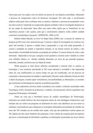 22

observação, pois isso supõe o risco de adesão aos pontos de vista daquela comunidade, embaçando
o processo de compreensão crítica do fenômeno investigado. Por outro lado, o envolvimento
subjetivo pode gerar maior confiança entre os sujeitos e legitimar a presença do pesquisador como
um outro sensível e implicado na compreensão daquela realidade. Cabe ao investigador distanciar-se
do seu campo de observação “para olhar com outros olhos aquilo que se 'naturalizou' na sua
experiência pessoal e dos sujeitos, para que o envolvimento subjetivo venha conferir unidade
conceitual e metodológica à pesquisa”. (PIMENTEL, 2009, p.129)
       Roberto Sidnei Macedo, no livro Um Rigor Outro (2009), traz o conceito de simbiose na
pesquisa (p.105) como uma característica que 1| conecta o objeto de investigação aos contextos nos
quais está inserido; 2| aprecia a relação entre o pesquisador e o que está sendo pesquisado; 3|
conecta a produção de sentido à experiência humana; 4| usa formas textuais de análise e não
desconsidera a humanidade do humano na produção de sentidos; 5| conecta formas de visão e ação
informada. Depreende-se daí que a pesquisa social qualitativa encontra maior validade ao contar
com múltiplos olhares, ao abordar múltiplas dimensões em torno do que pretende pesquisar,
mantendo, contudo, coerência com seu objeto de estudo.
       Minha pesquisa se nutre dessas reflexões considerando a conexão entre os sujeitos, as
tecnologias e seus contextos, percebendo as TIC como inerentes à sociedade e não impactando
sobre ela, mas modificando-a ao mesmo tempo em que são modificadas, em um processo de
construções e desconstruções de sentidos e significações. Procurei, então, diferentes formas de olhar
o objeto da pesquisa, visando captar verticalmente, com profundidade, as informações e os sentidos
que auxiliariam na formulação de respostas ao problema percebido.
       A fase exploratória envolveu fontes secundárias com estudos e reflexões acumuladas sobre
Tecnologias, EAD e formação de professores; e também a de documentos oficiais reguladores dos
programas Proformação e Proinfantil.
       Tendo em vista que o Proinfantil nasceu do modelo metodológico do Proformação,
realizamos um estudo histórico dos dois programas dentro de uma abordagem compreensiva cuja
intenção não era valorar um programa em detrimento do outro, mas identificar em seus textos as
mudanças e permanências que configuram as concepções delineadoras da produção de sentidos em
torno das TIC tomadas em um sentido mais amplo, visto que não poderíamos centrar apenas em
TIC digitais por não serem fundantes dos programas. Com o intuito de recuperar parte da trajetória
que levou a concretização do Proinfantil e qualificar as informações encontradas nos livros oficiais
 