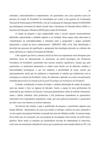 23

analisados, contextualizando-as temporalmente, um questionário com cinco questões acerca do
processo de criação do Proinfantil foi encaminhado por e-mail a três gestoras da Coordenação
Nacional do Proformação (CNP/SEED) e três da Coordenação de Educação Infantil (COEDI/SEB)
que participaram ativamente do debate travado entre a Secretarias de Educação Básica (SEB) e a
Secretaria de Educação a Distância (SEED) para criação do Proinfantil.
       O campo de pesquisa é aqui compreendido como o recorte espacial intencionalmente
delimitado, representando a realidade empírica a ser estudada. Nesse espaço serão observadas as
“manifestações de intersubjetividades e interações entre o pesquisador e grupos estudados
propiciando a criação de novos conhecimentos”. (MINAYO, 2002, p.54). Para identificação e
descrição dos processos de significação e apropriação das tecnologias presentes no cotidiano dos
atores, delimitou-se a Agência Formadora de Salvador.
       Cabe registrar que havia o interesse inicial em fazer um mapeamento mais abrangente para
identificar níveis de informatização ou caracterizar um perfil tecnológico dos Professores
Formadores do Proinfantil, constituindo uma amostra numérica significativa. Esperei que, pelo
questionário, os professores apontassem os modos como faziam uso de diferentes artefatos e
funcionalidades tecnológicas, o que nos ampliaria a possibilidade de traçar, mesmo que
aproximadamente, perfis que nos ajudassem a compreender as relações que estabeleciam com as
tecnologias no contexto do Proinfantil. Assim, foi elaborado e aplicado via e-mail, um questionário
intitulado Questionário de identificação do perfil Tecnológico de Formadores do Proinfantil.
       Contudo, considerando os limites de tempo e a própria delimitação do campo de pesquisa,
optei por manter o foco na Agência de Salvador. Assim, a equipe de doze profissionais foi
informada de que receberia um link por e-mail para preenchimento online do referido instrumento,
sendo a adesão voluntária. Dois professores e três professoras responderam ao questionário,
totalizando cinco respondentes (registramos, ainda, que uma professora preencheu o questionário
por duas vezes, mas manteve as mesmas respostas).
       No decorrer dos estudos e após a qualificação da pesquisa, o questionário adquiriu uma
função diferente. Questionários tal como esse tendem a restringir a palavra do outro, mantendo a
voz dos sujeitos da pesquisa limitadas à marcação dos itens de múltiplas escolha. Ao mesmo tempo,
ficou nítido que era incoerente com essa proposta de investigação tentar montar um perfil único,
genérico. Desse modo, as respostas aos questionários serviram de embasamento às entrevistas,
como mais um instrumento indicador do acesso que as professoras entrevistadas tinham às TIC e da
 