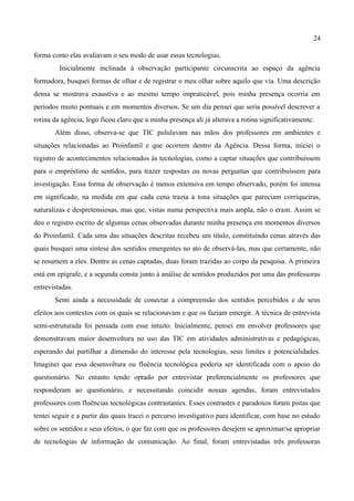 24

forma como elas avaliavam o seu modo de usar essas tecnologias.
         Inicialmente inclinada à observação participante circunscrita ao espaço da agência
formadora, busquei formas de olhar e de registrar o meu olhar sobre aquilo que via. Uma descrição
densa se mostrava exaustiva e ao mesmo tempo impraticável, pois minha presença ocorria em
períodos muito pontuais e em momentos diversos. Se um dia pensei que seria possível descrever a
rotina da agência, logo ficou claro que a minha presença ali já alterava a rotina significativamente.
       Além disso, observa-se que TIC pululavam nas mãos dos professores em ambientes e
situações relacionadas ao Proinfantil e que ocorrem dentro da Agência. Dessa forma, iniciei o
registro de acontecimentos relacionados às tecnologias, como a captar situações que contribuíssem
para o empréstimo de sentidos, para trazer respostas ou novas perguntas que contribuíssem para
investigação. Essa forma de observação é menos extensiva em tempo observado, porém foi intensa
em significado, na medida em que cada cena trazia à tona situações que pareciam corriqueiras,
naturalizas e despretensiosas, mas que, vistas numa perspectiva mais ampla, não o eram. Assim se
deu o registro escrito de algumas cenas observadas durante minha presença em momentos diversos
do Proinfantil. Cada uma das situações descritas recebeu um título, constituindo cenas através das
quais busquei uma síntese dos sentidos emergentes no ato de observá-las, mas que certamente, não
se resumem a eles. Dentre as cenas captadas, duas foram trazidas ao corpo da pesquisa. A primeira
está em epígrafe, e a segunda consta junto à análise de sentidos produzidos por uma das professoras
entrevistadas.
       Senti ainda a necessidade de conectar a compreensão dos sentidos percebidos e de seus
efeitos aos contextos com os quais se relacionavam e que os faziam emergir. A técnica de entrevista
semi-estruturada foi pensada com esse intuito. Inicialmente, pensei em envolver professores que
demonstravam maior desenvoltura no uso das TIC em atividades administrativas e pedagógicas,
esperando daí partilhar a dimensão do interesse pela tecnologias, seus limites e potencialidades.
Imaginei que essa desenvoltura ou fluência tecnológica poderia ser identificada com o apoio do
questionário. No entanto tendo optado por entrevistar preferencialmente os professores que
responderam ao questionário, e necessitando coincidir nossas agendas, foram entrevistados
professores com fluências tecnológicas contrastantes. Esses contrastes e paradoxos foram pistas que
tentei seguir e a partir das quais tracei o percurso investigativo para identificar, com base no estudo
sobre os sentidos e seus efeitos, o que faz com que os professores desejem se aproximar/se apropriar
de tecnologias de informação de comunicação. Ao final, foram entrevistadas três professoras
 