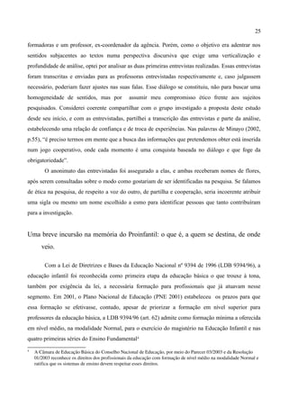 25

formadoras e um professor, ex-coordenador da agência. Porém, como o objetivo era adentrar nos
sentidos subjacentes ao textos numa perspectiva discursiva que exige uma verticalização e
profundidade de análise, optei por analisar as duas primeiras entrevistas realizadas. Essas entrevistas
foram transcritas e enviadas para as professoras entrevistadas respectivamente e, caso julgassem
necessário, poderiam fazer ajustes nas suas falas. Esse diálogo se constituiu, não para buscar uma
homogeneidade de sentidos, mas por                assumir meu compromisso ético frente aos sujeitos
pesquisados. Considerei coerente compartilhar com o grupo investigado a proposta deste estudo
desde seu início, e com as entrevistadas, partilhei a transcrição das entrevistas e parte da análise,
estabelecendo uma relação de confiança e de troca de experiências. Nas palavras de Minayo (2002,
p.55), “é preciso termos em mente que a busca das informações que pretendemos obter está inserida
num jogo cooperativo, onde cada momento é uma conquista baseada no diálogo e que foge da
obrigatoriedade”.
         O anonimato das entrevistadas foi assegurado a elas, e ambas receberam nomes de flores,
após serem consultadas sobre o modo como gostariam de ser identificadas na pesquisa. Se falamos
de ética na pesquisa, de respeito a voz do outro, de partilha e cooperação, seria incoerente atribuir
uma sigla ou mesmo um nome escolhido a esmo para identificar pessoas que tanto contribuíram
para a investigação.


Uma breve incursão na memória do Proinfantil: o que é, a quem se destina, de onde
       veio.

         Com a Lei de Diretrizes e Bases da Educação Nacional nº 9394 de 1996 (LDB 9394/96), a
educação infantil foi reconhecida como primeira etapa da educação básica o que trouxe à tona,
também por exigência da lei, a necessária formação para profissionais que já atuavam nesse
segmento. Em 2001, o Plano Nacional de Educação (PNE 2001) estabeleceu os prazos para que
essa formação se efetivasse, contudo, apesar de priorizar a formação em nível superior para
professores da educação básica, a LDB 9394/96 (art. 62) admite como formação mínima a oferecida
em nível médio, na modalidade Normal, para o exercício do magistério na Educação Infantil e nas
quatro primeiras séries do Ensino Fundamental4
4
    A Câmara de Educação Básica do Conselho Nacional de Educação, por meio do Parecer 03/2003 e da Resolução 
    01/2003 reconhece os direitos dos profissionais da educação com formação de nível médio na modalidade Normal e 
    ratifica que os sistemas de ensino devem respeitar esses direitos.
 