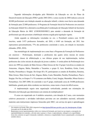 26

         Segundo informações divulgadas pelo Ministério da Educação no site do Plano de
Desenvolvimento da Educação (PDE)5 gestão 2003-2010, o censo escolar de 2004 indicava cerca de
40.000 profissionais sem titulação atuando na educação infantil, e dentre esses havia uma demanda
de formação para 22.000 professores. O Programa de Formação Inicial de Professores em exercício
na Educação Infantil foi a alternativa escolhida pela Coordenação de Educação Infantil da Secretaria
de Educação Básica do MEC (COEDI/SEB/MEC) para atender a demanda de formação de
profissionais que não possuíam a habilitação mínima exigida pela legislação vigente.
         Ainda segundo as informações veiculadas no site, o Proinfantil contava com 16.388
inscritos, sendo 3.873 professores formados, até 2010, e 8.805 em formação, até 2011. Isto
representava percentualmente, 77% dos professores concluindo o curso, em relação às inscrições
efetuadas. (PDE, 2010).
         Sua metodologia de implementação teve como base o Programa de Formação de Professores
em exercício – Proformação, destinado a professores das quatro séries iniciais do ensino
fundamental, classes de alfabetização e, nos últimos grupos de sua implementação, incluiu
professores dos ciclos iniciais da educação de jovens e adultos. A versão piloto do Proformação teve
início em 1999 nos estados de Mato Grosso e Mato Grosso do Sul. O grupo I envolveu os estados do
Amazonas, Alagoas, Bahia, Maranhão e Tocantins; o grupo II, Acre, Rondônia, Goiás, Ceará,
Paraíba, Pernambuco e Sergipe. Do Grupo III e IV, participaram os estados de Rondônia, Roraima,
Mato Grosso, Mato Grosso do Sul, Alagoas, Bahia, Ceará, Maranhão, Paraíba, Pernambuco, Piauí e
Sergipe. Por fim, os Grupos V e VI contaram com Bahia, Ceará, Sergipe, Maranhão, Minas Gerais e
Pernambuco. Em 2007-2008, foi concluído o seu 6º grupo, totalizando cerca de 34.000 professores
habilitados, grande parte deles residente nos interiores, zonas rurais e locais de difícil acesso.
         A implementação seguia uma organização verticalizada, pautada nas orientações do
Ministério da Educação que determinava um sistema de multiplicadores6.
         O curso era organizado em 4 módulos semestrais, com duração de 2 anos, com momentos
coletivos presenciais e atividades individuais previstas em um calendário nacional, utilizando
materiais auto-instrucionais impressos fornecidos pelo MEC; um serviço de apoio à aprendizagem

5
    Ver relatório de Gestão 2003­2010, disponível em http://gestao2010.mec.gov.br/o_que_foi_feito/program_82.php.  
    Acessado em 01 de julho de 2011.
6
    Registramos nossos questionamentos sobre esse sistema de formação, por trazer na sua origem a concepções de 
    reprodutibilidade do conteúdo, a divisão entre o pensar e o fazer, e especialmente, sobrepor­se às especifidades 
    locais dos contextos no qual é instaurado, tendendo a silenciar as singularidades locais e perpetuando a circulação de 
    sentidos únicos.
 