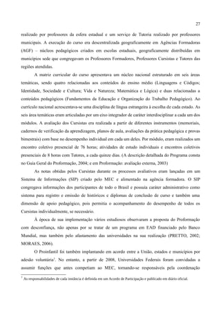 27

realizado por professores da esfera estadual e um serviço de Tutoria realizado por professores
municipais. A execução do curso era descentralizada geograficamente em Agências Formadoras
(AGF) – núcleos pedagógicos criados em escolas estaduais, geograficamente distribuídas em
municípios sede que congregavam os Professores Formadores, Professores Cursistas e Tutores das
regiões atendidas.
           A matriz curricular do curso apresentava um núcleo nacional estruturado em seis áreas
temáticas, sendo quatro relacionadas aos conteúdos do ensino médio (Linguagens e Códigos;
Identidade, Sociedade e Cultura; Vida e Natureza; Matemática e Lógica) e duas relacionadas a
conteúdos pedagógicos (Fundamentos da Educação e Organização do Trabalho Pedagógico). Ao
currículo nacional acrescentava-se uma disciplina de língua estrangeira à escolha de cada estado. As
seis área temáticas eram articuladas por um eixo integrador de caráter interdisciplinar a cada um dos
módulos. A avaliação dos Cursistas era realizada a partir de diferentes instrumentos (memoriais,
cadernos de verificação da aprendizagem, planos de aula, avaliações da prática pedagógica e provas
bimestrais) com base no desempenho individual em cada um deles. Por módulo, eram realizados um
encontro coletivo presencial de 76 horas; atividades de estudo individuais e encontros coletivos
presenciais de 8 horas com Tutores, a cada quinze dias. (A descrição detalhada do Programa consta
no Guia Geral do Proformação, 2004; e em Proformação: avaliação externa, 2003)
           As notas obtidas pelos Cursistas durante os processos avaliativos eram lançadas em um
Sistema de Informações (SIP) criado pelo MEC e alimentado na agência formadora. O SIP
congregava informações dos participantes de todo o Brasil e possuía caráter administrativo como
sistema para registro e emissão de históricos e diplomas de conclusão de curso e também uma
dimensão de apoio pedagógico, pois permitia o acompanhamento do desempenho de todos os
Cursistas individualmente, se necessário.
           À época de sua implementação vários estudiosos observaram a proposta do Proformação
com desconfiança, não apenas por se tratar de um programa em EAD financiado pelo Banco
Mundial, mas também pelo afastamento das universidades na sua realização (PRETTO, 2002;
MORAES, 2006).
           O Proinfantil foi também implantando em acordo entre a União, estados e municípios por
adesão voluntária7. No entanto, a partir de 2008, Universidades Federais foram convidadas a
assumir funções que antes competiam ao MEC, tornando-se responsáveis pela coordenação

7
    As responsabilidades de cada instância é definida em um Acordo de Participação e publicado em diário oficial.
 