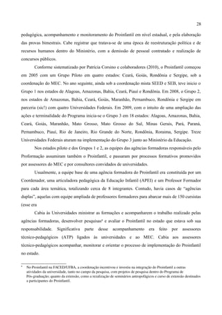 28

pedagógica, acompanhamento e monitoramento do Proinfantil em nível estadual, e pela elaboração
das provas bimestrais. Cabe registrar que tratava-se de uma época de reestruturação política e de
recursos humanos dentro do Ministério, com a demissão de pessoal contratado e realização de
concursos públicos.
         Conforme sistematizado por Patrícia Corsino e colaboradores (2010), o Proinfantil começou
em 2005 com um Grupo Piloto em quatro estados: Ceará, Goiás, Rondônia e Sergipe, sob a
coordenação do MEC. No ano seguinte, ainda sob a coordenação mista SEED e SEB, teve inicio o
Grupo 1 nos estados de Alagoas, Amazonas, Bahia, Ceará, Piauí e Rondônia. Em 2008, o Grupo 2,
nos estados de Amazonas, Bahia, Ceará, Goiás, Maranhão, Pernambuco, Rondônia e Sergipe em
parceria (sic!) com quatro Universidades Federais. Em 2009, com o intuito de uma ampliação das
ações e terminalidade do Programa inicia-se o Grupo 3 em 18 estados: Alagoas, Amazonas, Bahia,
Ceará, Goiás, Maranhão, Mato Grosso, Mato Grosso do Sul, Minas Gerais, Pará, Paraná,
Pernambuco, Piauí, Rio de Janeiro, Rio Grande do Norte, Rondônia, Roraima, Sergipe. Treze
Universidades Federais aturam na implementação do Grupo 3 junto ao Ministério da Educação.
         Nos estados piloto e dos Grupos 1 e 2, as equipes das agências formadoras responsáveis pelo
Proformação assumiram também o Proinfantil, e passaram por processos formativos promovidos
por assessores do MEC e por consultores convidados de universidades.
         Usualmente, a equipe base de uma agência formadora do Proinfantil era constituída por um
Coordenador, uma articuladora pedagógica da Educação Infantil (APEI) e um Professor Formador
para cada área temática, totalizando cerca de 8 integrantes. Contudo, havia casos de “agências
duplas”, aquelas com equipe ampliada de professores formadores para abarcar mais de 150 cursistas
(esse era
         Cabia às Universidades ministrar as formações e acompanharem o trabalho realizado pelas
agências formadoras, desenvolver pesquisas8 e avaliar o Proinfantil no estado que estava sob sua
responsabilidade.      Significativa     parte    desse     acompanhamento         era    feito   por    assessores
técnico-pedagógicos (ATP) ligados às universidades e ao MEC. Cabia aos assessores
técnico-pedagógicos acompanhar, monitorar e orientar o processo de implementação do Proinfantil
no estado.

8
    No Proinfantil na FACED/UFBA, a coordenação incentivou e investiu na integração do Proinfantil a outras 
    atividades da universidade, tanto no campo da pesquisa, com projetos de pesquisa dentro do Programa de 
    Pós­graduação; quanto da extensão, como a rezalização de seminários antropofágicos e curso de extensão destinados 
    a participantes do Proinfantil.
 