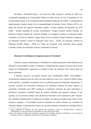 29

          Na Bahia, o Proinfantil Grupo 1 teve início em 2006. O grupo 2, iniciado em 2007 teve
coordenação pedagógica da Universidade Federal do Mato Grosso do Sul. O programa em sua
terceira edição (Grupo 3), foi coordenado pela Faculdade de Educação da UFBA. A coordenação de
implementação estadual sempre foi de responsabilidade do Instituto Anísio Teixeira (IAT) e, no
grupo três, haviam sete agências formadoras ligadas a escolas estaduais de magistério em nível
médio - também chamadas de escolas certificadoras 9: Colégio Estadual Antônio Geraldo, em
Barreiras; Colégio Estadual Dr. Cleriston Andrade, em Eunápolis; Instituto de Educação Gastão
Guimarães, em Feira de Santana; Colégio Eliseu Leal, em Gandu; Colégio Estadual de Itaberaba,
em Itaberaba; Instituto Central de Educação Isaías Alves - ICEIA; em Salvador; Instituto de
Educação Euclides Dantas - IEED, em Vitória da Conquista. Cada município desses agrupa
Cursistas e Tutores de municípios menores, localizados no entorno.



          Dimensões metodológicas da implementação do Proinfantil


          Conforme exposto anteriormente, o Proinfantil era implementado pela União (Ministério da
Educação e universidades), estados e municípios. A preparação das equipes se dava por meio de um
sistema de multiplicadores organizado em grandes eventos de formação. Esse sistema pode ser
assim sintetizado:
          1| Reunião executiva: um grande encontro entre coordenadores (MEC, Universidades e
coordenadores estaduais) antes do início de cada módulo do curso com o intuito de definir, dentre
outras questões, o calendário nacional do curso e as diretrizes gerais das formações subsequentes. 2|
Encontro nacional (ou Encontrão): Professores de instituições federais de ensino superior ou
consultores contratados pelo MEC mediavam as formações nacionais das quais participam os
professores formadores escolhidos dentro de critérios definidos pelos gestores estaduais. 3| Em
seguida, em um encontro estadual, esses professores formadores eram responsáveis pelo “repasse”
dos conteúdos estudados para os colegas de seu estado, esse processo acontecia para todas as áreas
temáticas, enquanto a Universidade promovia momentos de estudo referente aos conteúdos de
Educação Infantil e à formação dos Tutores. Os encontros formativos abordavam conteúdos afetos à
9
    Com   a   exigência   de   formação   em   nível   superior   para   professores   atuarem   na   educação   básica,   a   partir   da 
    LDB9394/96, os cursos presenciais de magistério em nível médio foram sendo 
extintos. No entanto, de acordo com resoluções e pareceres dos Conselhos  Estaduais de Educação, a essas escolas foi 
    permitido certificar  os diplomas expedidos pelo Proformação e Proinfantil.
 