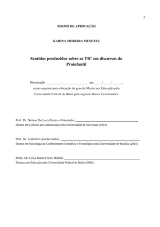 3

                                 TERMO DE APROVAÇÃO



                              KARINA MOREIRA MENEZES




           Sentidos produzidos sobre as TIC em discursos do
                             Proinfantil



           Dissertação __________________________ em _____/_____/______,
             como requisito para obtenção do grau de Mestre em Educação pela
              Universidade Federal da Bahia pela seguinte Banca Examinadora:




Prof. Dr. Nelson De Luca Pretto – Orientador _______________________________________
Doutor em Ciências da Comunicação pela Universidade de São Paulo (1994)



Prof. Dr. Gilberto Lacerda Santos _________________________________________________
Doutor em Sociologia do Conhecimento Científico e Tecnológico pela Universidade de Brasília (2001)



Profa. Dr. Lícia Maria Freire Beltrão _______________________________________________
Doutora em Educação pela Universidade Federal da Bahia (2006)
 
