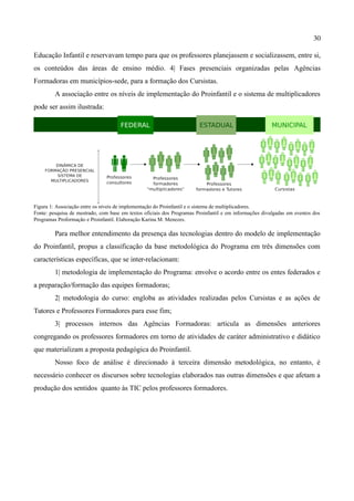 30

Educação Infantil e reservavam tempo para que os professores planejassem e socializassem, entre si,
os conteúdos das áreas de ensino médio. 4| Fases presenciais organizadas pelas Agências
Formadoras em municípios-sede, para a formação dos Cursistas.
         A associação entre os níveis de implementação do Proinfantil e o sistema de multiplicadores
pode ser assim ilustrada:




Figura 1: Associação entre os níveis de implementação do Proinfantil e o sistema de multiplicadores.
Fonte: pesquisa de mestrado, com base em textos oficiais dos Programas Proinfantil e em informações divulgadas em eventos dos
Programas Proformação e Proinfantil. Elaboração Karina M. Menezes.

         Para melhor entendimento da presença das tecnologias dentro do modelo de implementação
do Proinfantil, propus a classificação da base metodológica do Programa em três dimensões com
características específicas, que se inter-relacionam:
         1| metodologia de implementação do Programa: envolve o acordo entre os entes federados e
a preparação/formação das equipes formadoras;
         2| metodologia do curso: engloba as atividades realizadas pelos Cursistas e as ações de
Tutores e Professores Formadores para esse fim;
         3| processos internos das Agências Formadoras: articula as dimensões anteriores
congregando os professores formadores em torno de atividades de caráter administrativo e didático
que materializam a proposta pedagógica do Proinfantil.
         Nosso foco de análise é direcionado à terceira dimensão metodológica, no entanto, é
necessário conhecer os discursos sobre tecnologias elaborados nas outras dimensões e que afetam a
produção dos sentidos quanto às TIC pelos professores formadores.
 