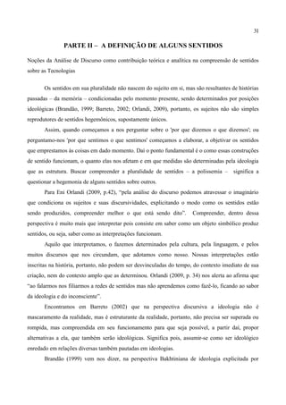 31

               PARTE II – A DEFINIÇÃO DE ALGUNS SENTIDOS

Noções da Análise de Discurso como contribuição teórica e analítica na compreensão de sentidos
sobre as Tecnologias


       Os sentidos em sua pluralidade não nascem do sujeito em si, mas são resultantes de histórias
passadas – da memória – condicionadas pelo momento presente, sendo determinados por posições
ideológicas (Brandão, 1999; Barreto, 2002; Orlandi, 2009), portanto, os sujeitos não são simples
reprodutores de sentidos hegemônicos, supostamente únicos.
       Assim, quando começamos a nos perguntar sobre o 'por que dizemos o que dizemos'; ou
perguntamo-nos 'por que sentimos o que sentimos' começamos a elaborar, a objetivar os sentidos
que emprestamos às coisas em dado momento. Daí o ponto fundamental é o como essas construções
de sentido funcionam, o quanto elas nos afetam e em que medidas são determinadas pela ideologia
que as estrutura. Buscar compreender a pluralidade de sentidos – a polissemia – significa a
questionar a hegemonia de alguns sentidos sobre outros.
       Para Eni Orlandi (2009, p.42), “pela análise do discurso podemos atravessar o imaginário
que condiciona os sujeitos e suas discursividades, explicitando o modo como os sentidos estão
sendo produzidos, compreender melhor o que está sendo dito”.          Compreender, dentro dessa
perspectiva é muito mais que interpretar pois consiste em saber como um objeto simbólico produz
sentidos, ou seja, saber como as interpretações funcionam.
       Aquilo que interpretamos, o fazemos determinados pela cultura, pela linguagem, e pelos
muitos discursos que nos circundam, que adotamos como nosso. Nossas interpretações estão
inscritas na história, portanto, não podem ser desvinculadas do tempo, do contexto imediato de sua
criação, nem do contexto amplo que as determinou. Orlandi (2009, p. 34) nos alerta ao afirma que
“ao falarmos nos filiarmos a redes de sentidos mas não aprendemos como fazê-lo, ficando ao sabor
da ideologia e do inconsciente”.
       Encontramos em Barreto (2002) que na perspectiva discursiva a ideologia não é
mascaramento da realidade, mas é estruturante da realidade, portanto, não precisa ser superada ou
rompida, mas compreendida em seu funcionamento para que seja possível, a partir daí, propor
alternativas a ela, que também serão ideológicas. Significa pois, assumir-se como ser ideológico
enredado em relações diversas também pautadas em ideologias.
       Brandão (1999) vem nos dizer, na perspectiva Bakhtiniana de ideologia explicitada por
 