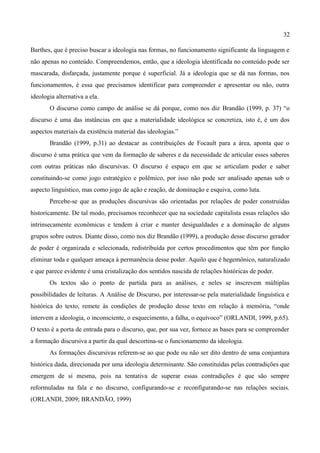 32

Barthes, que é preciso buscar a ideologia nas formas, no funcionamento significante da linguagem e
não apenas no conteúdo. Compreendemos, então, que a ideologia identificada no conteúdo pode ser
mascarada, disfarçada, justamente porque é superficial. Já a ideologia que se dá nas formas, nos
funcionamentos, é essa que precisamos identificar para compreender e apresentar ou não, outra
ideologia alternativa a ela.
       O discurso como campo de análise se dá porque, como nos diz Brandão (1999, p. 37) “o
discurso é uma das instâncias em que a materialidade ideológica se concretiza, isto é, é um dos
aspectos materiais da existência material das ideologias.”
       Brandão (1999, p.31) ao destacar as contribuições de Focault para a área, aponta que o
discurso é uma prática que vem da formação de saberes e da necessidade de articular esses saberes
com outras práticas não discursivas. O discurso é espaço em que se articulam poder e saber
constituindo-se como jogo estratégico e polêmico, por isso não pode ser analisado apenas sob o
aspecto linguístico, mas como jogo de ação e reação, de dominação e esquiva, como luta.
       Percebe-se que as produções discursivas são orientadas por relações de poder construídas
historicamente. De tal modo, precisamos reconhecer que na sociedade capitalista essas relações são
intrinsecamente econômicas e tendem à criar e manter desigualdades e a dominação de alguns
grupos sobre outros. Diante disso, como nos diz Brandão (1999), a produção desse discurso gerador
de poder é organizada e selecionada, redistribuída por certos procedimentos que têm por função
eliminar toda e qualquer ameaça à permanência desse poder. Aquilo que é hegemônico, naturalizado
e que parece evidente é uma cristalização dos sentidos nascida de relações históricas de poder.
       Os textos são o ponto de partida para as análises, e neles se inscrevem múltiplas
possibilidades de leituras. A Análise de Discurso, por interessar-se pela materialidade linguística e
histórica do texto, remete às condições de produção desse texto em relação à memória, “onde
intervem a ideologia, o inconsciente, o esquecimento, a falha, o equívoco” (ORLANDI, 1999, p.65).
O texto é a porta de entrada para o discurso, que, por sua vez, fornece as bases para se compreender
a formação discursiva a partir da qual descortina-se o funcionamento da ideologia.
       As formações discursivas referem-se ao que pode ou não ser dito dentro de uma conjuntura
histórica dada, direcionada por uma ideologia determinante. São constituídas pelas contradições que
emergem de si mesma, pois na tentativa de superar essas contradições é que são sempre
reformuladas na fala e no discurso, configurando-se e reconfigurando-se nas relações sociais.
(ORLANDI, 2009; BRANDÃO, 1999)
 