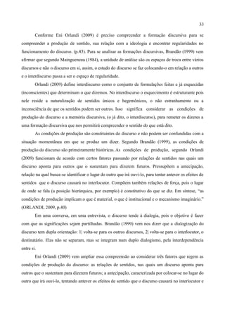 33

        Conforme Eni Orlandi (2009) é preciso compreender a formação discursiva para se
compreender a produção de sentido, sua relação com a ideologia e encontrar regularidades no
funcionamento do discurso. (p.43). Para se analisar as formações discursivas, Brandão (1999) vem
afirmar que segundo Maingueneau (1984), a unidade de análise são os espaços de troca entre vários
discursos e não o discurso em si, assim, o estudo do discurso se faz colocando-o em relação a outros
e o interdiscurso passa a ser o espaço de regularidade.
        Orlandi (2009) define interdiscurso como o conjunto de formulações feitas e já esquecidas
(inconscientes) que determinam o que dizemos. No interdiscurso o esquecimento é estruturante pois
nele reside a naturalização de sentidos únicos e hegemônicos, o não estranhamento ou a
inconsciência de que os sentidos podem ser outros. Isso significa considerar as condições de
produção do discurso e a memória discursiva, (o já dito, o interdiscurso), para remeter os dizeres a
uma formação discursiva que nos permitirá compreender o sentido do que está dito.
        As condições de produção são constituintes do discurso e não podem ser confundidas com a
situação momentânea em que se produz um dizer. Segundo Brandão (1999), as condições de
produção do discurso são primeiramente históricas. As condições de produção, segundo Orlandi
(2009) funcionam de acordo com certos fatores passando por relações de sentidos nas quais um
discurso aponta para outros que o sustentam para dizerem futuros. Pressupõem a antecipação,
relação na qual busca-se identificar o lugar do outro que irá ouvi-lo, para tentar antever os efeitos de
sentidos que o discurso causará no interlocutor. Compõem também relações de força, pois o lugar
de onde se fala (a posição hierárquica, por exemplo) é constitutivo do que se diz. Em síntese, “as
condições de produção implicam o que é material, o que é institucional e o mecanismo imaginário.”
(ORLANDI, 2009, p.40)
        Em uma conversa, em uma entrevista, o discurso tende à dialogia, pois o objetivo é fazer
com que as significações sejam partilhadas. Brandão (1999) vem nos dizer que a dialogização do
discurso tem dupla orientação: 1| volta-se para os outros discursos, 2| volta-se para o interlocutor, o
destinatário. Elas não se separam, mas se integram num duplo dialogismo, pela interdependência
entre si.
        Eni Orlandi (2009) vem ampliar essa compreensão ao considerar três fatores que regem as
condições de produção do discurso: as relações de sentidos, nas quais um discurso aponta para
outros que o sustentam para dizerem futuros; a antecipação, caracterizada por colocar-se no lugar do
outro que irá ouvi-lo, tentando antever os efeitos de sentido que o discurso causará no interlocutor e
 