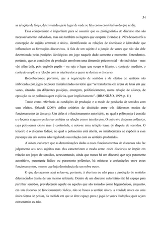 34

as relações de força, determinadas pelo lugar de onde se fala como constitutivo do que se diz.
       Essa compreensão é importante para se assumir que os protagonistas do discurso não são
necessariamente indivíduos, mas são também os lugares que ocupam. Brandão (1999) desconstrói a
concepção de sujeito centrado e único, identificando as relações de alteridade e identidade que
influenciam as formações discursivas. A fala de um sujeito é a junção de vozes que não são dele
determinada pelas posições ideológicas em jogo naquele dado contexto e momento. Entendemos,
portanto, que as condições de produção envolvem uma dimensão psicossocial – do indivíduo – mas
vão além dela, pois engloba papéis – ou seja o lugar que ocupa o falante, o contexto imediato, o
contexto amplo e a relação com o interlocutor a quem se destina o discurso.
       Reconhecemos, portanto, que a negociação de sentidos e de efeitos de sentidos são
imbricadas por jogos de poder materializadas no texto que “se transforma em arena de lutas em que
vozes, situadas em diferentes posições, emergem, polifonicamente, numa relação de aliança, de
oposição ou de polêmica quer explícita, quer implicitamente”. (BRANDÃO, 1999, p. 11)
       Tendo como referência as condições de produção e o modo de produção de sentidos com
seus efeitos, Orlandi (2009) define critérios de distinção entre três diferentes modos de
funcionamento de discurso. Um deles é o funcionamento autoritário, no qual a polissemia é contida
e o locutor é agente exclusivo também na relação com o interlocutor. O outro é o discurso polêmico,
cuja polissemia existe mas é controlada, e nota-se uma relação tensa de disputa de sentidos. O
terceiro é o discurso lúdico, no qual a polissemia está aberta, os interlocutores se expõem a essa
presença uns dos outros não regulando sua relação com os sentidos produzidos.
       A autora esclarece que as denominações dadas a esses funcionamentos de discursos não faz
julgamento aos seus sujeitos mas elas caracterizam o modo como esses discursos se impõe em
relação aos jogos de sentidos, acrescentando, ainda que nunca há um discurso que seja puramente
autoritário, puramente lúdico ou puramente polêmico, há misturas e articulações entre esses
funcionamentos, mesmo que haja dominância de um sobre outro.
       O que destacamos aqui refere-se, portanto, à abertura ou não para a produção de sentidos
diferenciados diante de um mesmo referente. Dentro de um discurso autoritário não há espaço para
partilhar sentidos, prevalecendo aquele ou aqueles que são tomados como hegemônicos, enquanto,
em um discurso de funcionamento lúdico, não se busca o sentido único, a verdade única ou uma
única forma de pensar, na medida em que se abre espaço para o jogo de vozes múltiplas, quer sejam
consonantes ou não.
 