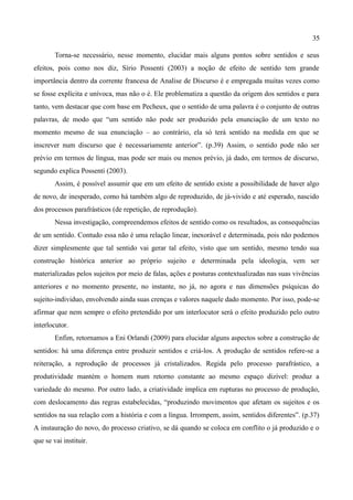 35

        Torna-se necessário, nesse momento, elucidar mais alguns pontos sobre sentidos e seus
efeitos, pois como nos diz, Sírio Possenti (2003) a noção de efeito de sentido tem grande
importância dentro da corrente francesa de Analise de Discurso é e empregada muitas vezes como
se fosse explícita e unívoca, mas não o é. Ele problematiza a questão da origem dos sentidos e para
tanto, vem destacar que com base em Pecheux, que o sentido de uma palavra é o conjunto de outras
palavras, de modo que “um sentido não pode ser produzido pela enunciação de um texto no
momento mesmo de sua enunciação – ao contrário, ela só terá sentido na medida em que se
inscrever num discurso que é necessariamente anterior”. (p.39) Assim, o sentido pode não ser
prévio em termos de língua, mas pode ser mais ou menos prévio, já dado, em termos de discurso,
segundo explica Possenti (2003).
        Assim, é possível assumir que em um efeito de sentido existe a possibilidade de haver algo
de novo, de inesperado, como há também algo de reproduzido, de já-vivido e até esperado, nascido
dos processos parafrásticos (de repetição, de reprodução).
        Nessa investigação, compreendemos efeitos de sentido como os resultados, as consequências
de um sentido. Contudo essa não é uma relação linear, inexorável e determinada, pois não podemos
dizer simplesmente que tal sentido vai gerar tal efeito, visto que um sentido, mesmo tendo sua
construção histórica anterior ao próprio sujeito e determinada pela ideologia, vem ser
materializadas pelos sujeitos por meio de falas, ações e posturas contextualizadas nas suas vivências
anteriores e no momento presente, no instante, no já, no agora e nas dimensões psíquicas do
sujeito-individuo, envolvendo ainda suas crenças e valores naquele dado momento. Por isso, pode-se
afirmar que nem sempre o efeito pretendido por um interlocutor será o efeito produzido pelo outro
interlocutor.
        Enfim, retornamos a Eni Orlandi (2009) para elucidar alguns aspectos sobre a construção de
sentidos: há uma diferença entre produzir sentidos e criá-los. A produção de sentidos refere-se a
reiteração, a reprodução de processos já cristalizados. Regida pelo processo parafrástico, a
produtividade mantém o homem num retorno constante ao mesmo espaço dizível: produz a
variedade do mesmo. Por outro lado, a criatividade implica em rupturas no processo de produção,
com deslocamento das regras estabelecidas, “produzindo movimentos que afetam os sujeitos e os
sentidos na sua relação com a história e com a língua. Irrompem, assim, sentidos diferentes”. (p.37)
A instauração do novo, do processo criativo, se dá quando se coloca em conflito o já produzido e o
que se vai instituir.
 