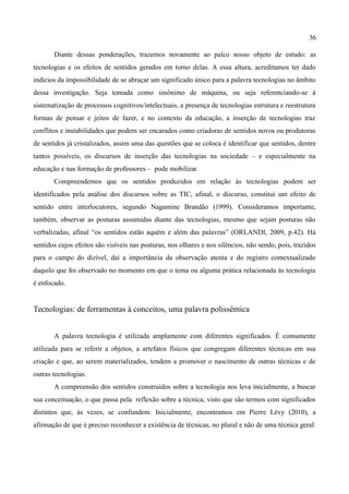 36

       Diante dessas ponderações, trazemos novamente ao palco nosso objeto de estudo: as
tecnologias e os efeitos de sentidos gerados em torno delas. A essa altura, acreditamos ter dado
indícios da impossibilidade de se abraçar um significado único para a palavra tecnologias no âmbito
dessa investigação. Seja tomada como sinônimo de máquina, ou seja referenciando-se à
sistematização de processos cognitivos/intelectuais, a presença de tecnologias estrutura e reestrutura
formas de pensar e jeitos de fazer, e no contexto da educação, a inserção de tecnologias traz
conflitos e instabilidades que podem ser encarados como criadoras de sentidos novos ou produtoras
de sentidos já cristalizados, assim uma das questões que se coloca é identificar que sentidos, dentre
tantos possíveis, os discursos de inserção das tecnologias na sociedade – e especialmente na
educação e nas formação de professores – pode mobilizar.
       Compreendemos que os sentidos produzidos em relação às tecnologias podem ser
identificados pela análise dos discursos sobre as TIC, afinal, o discurso, constitui um efeito de
sentido entre interlocutores, segundo Nagamine Brandão (1999). Consideramos importante,
também, observar as posturas assumidas diante das tecnologias, mesmo que sejam posturas não
verbalizadas, afinal “os sentidos estão aquém e além das palavras” (ORLANDI, 2009, p.42). Há
sentidos cujos efeitos são visíveis nas posturas, nos olhares e nos silêncios, não sendo, pois, trazidos
para o campo do dizível, daí a importância da observação atenta e do registro contextualizado
daquilo que foi observado no momento em que o tema ou alguma prática relacionada às tecnologia
é enfocado.


Tecnologias: de ferramentas à conceitos, uma palavra polissêmica


       A palavra tecnologia é utilizada amplamente com diferentes significados. É comumente
utilizada para se referir a objetos, a artefatos físicos que congregam diferentes técnicas em sua
criação e que, ao serem materializados, tendem a promover o nascimento de outras técnicas e de
outras tecnologias.
       A compreensão dos sentidos construídos sobre a tecnologia nos leva inicialmente, a buscar
sua conceituação, o que passa pela reflexão sobre a técnica, visto que são termos com significados
distintos que, às vezes, se confundem. Inicialmente, encontramos em Pierre Lévy (2010), a
afirmação de que é preciso reconhecer a existência de técnicas, no plural e não de uma técnica geral:
 