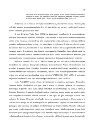 37

                      Por trás das técnicas agem e reagem ideias, projetos sociais, utopias, interesses econômicos,
                      estratégias de poder, toda a gama dos jogos dos homens em sociedade. Portanto, qualquer
                      atribuição de um sentido único a técnica só pode ser dúbia. (LÉVY, 2010, p.24)


       As técnicas são o início da produção material humana, são inerentes ao que é humano, não
podendo, portanto, serem desvinculadas dele. As tecnologias, por sua vez, contém as técnicas ao
mesmo tempo em que estão além delas.
       A obra de Álvaro Vieira Pinto (2008) traz importantes contribuições à compreensão dos
múltiplos sentidos sobre técnicas e tecnologias. Ao diferenciar os dois termos, o filósofo considera a
técnica como processo, como modo de fazer inseparável do corpo, visto que só terá sua existência
quando o ser humano se lança na busca, na produção ou na elaboração de algo que não está pronto
na natureza. Para isso, lançará mão de suas faculdades mentais, de seus aprendizados históricos,
expressos através de seu corpo, para alcançar o que necessita. Para colher frutas, plantar, caçar ou
construir, elaboramos técnicas contextualizadas com nossa cultura e nossa história. Em suma, por
meio das técnicas produzimos nossa existência e por meio da linguagem a registramos no tempo.
       Anderson Fernandes de Alencar (2009) reconhece que uma relevante contribuição dada por
Vieira Pinto é a afirmação de que todo ser humano é um ser técnico. Porém, o termo técnico, para
se referir às pessoas, ficou relegado a denominar a condição genérica dos trabalhadores que se
ocupam em reproduzir atos que não conceberam e, “devido a isso, não conseguem refletir sobre sua
prática nem teorizar com profundidade sobre a técnica” (ALENCAR, 2009, p.155). A tecnologia,
enquanto filosofia da técnica, seria o caminho para a teorização e para a reflexão.
       Vieira Pinto (2008) analisa extensa e profundamente o conceito de tecnologia, e de sua obra,
retiramos quatro significados principais para o termo: o primeiro aplica-se ao significado
etimológico da palavra, sendo o seu sentido primordial, no qual tecnologia é a teoria, a ciência, a
discussão da técnica. O segundo significado confere à palavra o mesmo sentido que técnica, sendo
mais frequente no discurso habitual, cotidiano e sem rigor, no qual tecnologia é usada como
sinônimo de técnica. O terceiro significado liga-se ao anterior, ampliando-o. Compreende-se o
conceito de tecnologia em um sentido genérico e global como o conjunto de todas as técnicas de
que dispõe uma sociedade em qualquer fase histórica de seu desenvolvimento. O quarto sentido, ao
qual o autor confere importância capital, tem a tecnologia como a ideologização da técnica. Cabe
acrescentar que a ideologia é tomada por Vieira Pinto na acepção de ocultação, de mascaramento da
realidade pela ação de grupos hegemônicos e nesse sentido, o filósofo denuncia que a ideologização
 