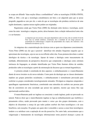 38

se ocupa em difundir “duas noções falsas e confundidoras” sobre as tecnologias (VIEIRA PINTO,
2008, p. 266): a de que a tecnologia consubstancia um bem a ser adquirido para que se possa
progredir, pagando-se caro por ele; e outra de que as tecnologias são produtos exclusivos de uma
região dominante, e apenas nessas regiões podem ser originadas.
       Registramos ainda que Vieira Pinto (2008) faz distinção entre técnica e tecnologia, assim
como faz entre tecnologia e máquina, porém, deixa bastante clara a relação indissociável entre elas
e o ser humano:
                      as máquinas que nos cercam, e das quais dependemos cada vez mais, não no sentido trivial da
                      frase mas no sentido autêntico, existencial, são o resultado de um longo processo de
                      acumulação de conhecimento a respeito das propriedades dos corpos, dos materiais e dos
                      fenômenos da natureza. (p.72).

       As máquinas são a materialização das técnicas com as quais nos deparamos concretamente.
Vieira Pinto (2008) nos diz que é possível identificar três atitudes frequentes naqueles que se
aproximam das tecnologias, seja no uso ou na reflexão sobre elas. Essas posturas desvelam o caráter
ideológico da técnica e da tecnologia. Apesar de tomar a ideologia como mascaramento da
realidade, diferentemente da perspectiva discursiva que compreende a ideologia como estrutura
intrínseca da linguagem, as atitudes identificadas por Vieira Pinto ilustram efeitos de sentidos
produzidos sobre as tecnologias a partir da estruturação de discursos que se tornam hegemônicos.
       A primeira atitude é constituída de dois aspectos: o embasbacamento e o maravilhamento
diante de novos inventos ou de novos métodos. Como parte da ideologia que as classes dominantes
impõem aos grupos preteridos socialmente, o embasbacamento é normalmente provocado para
confortar os grupos considerados tecnologicamente atrasados. Divulgam-se máquinas estupendas e
aparelhagens supostamente futurísticas, constituindo uma atmosfera de conforto nas pessoas pelo
fato de coexistirem em uma sociedade que possui tais aparatos, mesmo que nunca lhes seja
oportunizado usufruir deles.
       O maravilhamento pode ser ingênuo ou consciente e sendo ingênuo, pode ser provocado ou
natural. Pode-se dizer que o maravilhamento ingênuo se liga ao embasbacamento que imobiliza o
pensamento crítico, sendo provocado para manter o status quo dos grupos dominantes, com o
objetivo de disseminar a crença de que todos podem usufruir dos bens tecnológicos e de seus
benefícios, sem exceções. Os grupos aos quais não é concedido o acesso a esses bens tecnológicos
tendem a se satisfazer com a aspiração de um dia possui-los. Por outro lado, acrescentamos que a
vulgarização e barateamento de tecnologias informacionais torna possível alcançar a posse de
 