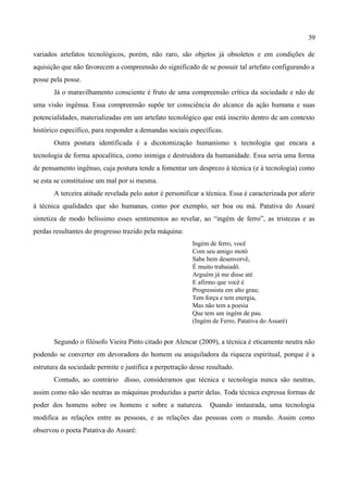 39

variados artefatos tecnológicos, porém, não raro, são objetos já obsoletos e em condições de
aquisição que não favorecem a compreensão do significado de se possuir tal artefato configurando a
posse pela posse.
       Já o maravilhamento consciente é fruto de uma compreensão crítica da sociedade e não de
uma visão ingênua. Essa compreensão supõe ter consciência do alcance da ação humana e suas
potencialidades, materializadas em um artefato tecnológico que está inscrito dentro de um contexto
histórico específico, para responder a demandas sociais específicas.
       Outra postura identificada é a dicotomização humanismo x tecnologia que encara a
tecnologia de forma apocalítica, como inimiga e destruidora da humanidade. Essa seria uma forma
de pensamento ingênuo, cuja postura tende a fomentar um desprezo à técnica (e à tecnologia) como
se esta se constituísse um mal por si mesma.
       A terceira atitude revelada pelo autor é personificar a técnica. Essa é caracterizada por aferir
à técnica qualidades que são humanas, como por exemplo, ser boa ou má. Patativa do Assaré
sintetiza de modo belíssimo esses sentimentos ao revelar, ao “ingém de ferro”, as tristezas e as
perdas resultantes do progresso trazido pela máquina:
                                                          Ingém de ferro, você
                                                          Com seu amigo motô
                                                          Sabe bem desenvorvê,
                                                          É muito trabaiadô.
                                                          Arguém já me disse até
                                                          E afirmo que você é
                                                          Progressista em alto grau;
                                                          Tem força e tem energia,
                                                          Mas não tem a poesia
                                                          Que tem um ingém de pau.
                                                          (Ingém de Ferro, Patativa do Assaré)


       Segundo o filósofo Vieira Pinto citado por Alencar (2009), a técnica é eticamente neutra não
podendo se converter em devoradora do homem ou aniquiladora da riqueza espiritual, porque é a
estrutura da sociedade permite e justifica a perpetração desse resultado.
       Contudo, ao contrário disso, consideramos que técnica e tecnologia nunca são neutras,
assim como não são neutras as máquinas produzidas a partir delas. Toda técnica expressa formas de
poder dos homens sobre os homens e sobre a natureza.            Quando instaurada, uma tecnologia
modifica as relações entre as pessoas, e as relações das pessoas com o mundo. Assim como
observou o poeta Patativa do Assaré:
 