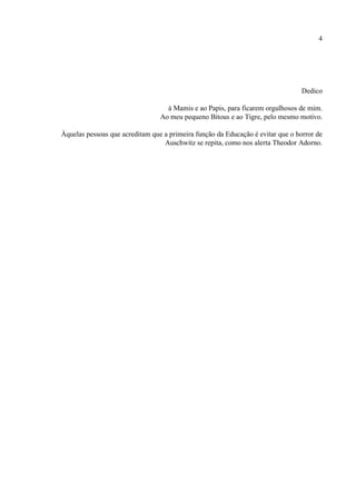 4




                                                                                 Dedico

                                   à Mamis e ao Papis, para ficarem orgulhosos de mim.
                                 Ao meu pequeno Bitous e ao Tigre, pelo mesmo motivo.

Àquelas pessoas que acreditam que a primeira função da Educação é evitar que o horror de
                                  Auschwitz se repita, como nos alerta Theodor Adorno.
 