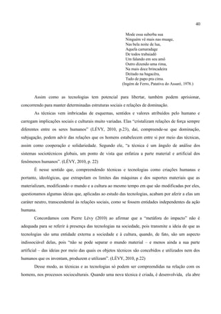 40

                                                          Mode essa suberba sua
                                                          Ninguém vê mais nas muage,
                                                          Nas bela noite de lua,
                                                          Aquela camaradage
                                                          De todos trabaiadô
                                                          Um falando em seu amô
                                                          Outro dizendo uma rima,
                                                          Na mais doce brincadeira
                                                          Deitado na bagacêra,
                                                          Tudo de papo pra cima.
                                                        (Ingém de Ferro, Patativa do Assaré, 1978.)


       Assim como as tecnologias tem potencial para libertar, também podem aprisionar,
concorrendo para manter determinadas estruturas sociais e relações de dominação.
       As técnicas vem imbricadas de esquemas, sentidos e valores atribuídos pelo humano e
carregam implicações sociais e culturais muito variadas. Elas “cristalizam relações de força sempre
diferentes entre os seres humanos” (LÉVY, 2010, p.23), daí, compreende-se que dominação,
subjugação, podem advir das relações que os homens estabelecem entre si por meio das técnicas,
assim como cooperação e solidariedade. Segundo ele, “a técnica é um ângulo de análise dos
sistemas sociotécnicos globais, um ponto de vista que enfatiza a parte material e artificial dos
fenômenos humanos”. (LÉVY, 2010, p. 22)
       É nesse sentido que, compreendendo técnicas e tecnologias como criações humanas e
portanto, ideológicas, que extrapolam os limites das máquinas e dos suportes materiais que as
materializam, modificando o mundo e a cultura ao mesmo tempo em que são modificadas por eles,
questionamos algumas ideias que, aplicadas ao estudo das tecnologias, acabam por aferir a elas um
caráter neutro, transcendental às relações sociais, como se fossem entidades independentes da ação
humana.
       Concordamos com Pierre Lévy (2010) ao afirmar que a “metáfora do impacto” não é
adequada para se referir à presença das tecnologias na sociedade, pois transmite a ideia de que as
tecnologias são uma entidade externa a sociedade e à cultura, quando, de fato, são um aspecto
indissociável delas, pois “não se pode separar o mundo material – e menos ainda a sua parte
artificial – das ideias por meio das quais os objetos técnicos são concebidos e utilizados nem dos
humanos que os inventam, produzem e utilizam”. (LÉVY, 2010, p.22)
       Desse modo, as técnicas e as tecnologias só podem ser compreendidas na relação com os
homens, nos processos socioculturais. Quando uma nova técnica é criada, é desenvolvida, ela abre
 