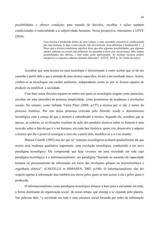 41

possibilidades e oferece condições para tomada de decisões, escolhas e ações também
condicionadas à materialidade e à subjetividade humanas. Nessa perspectiva, retornamos à LÉVY
(2010):
                        Uma técnica é produzida dentro de uma cultura, e uma sociedade encontra-se condicionada
                        por suas técnicas. E digo condicionada, não determinada. Essa diferença é fundamental. […]
                        Dizer que a técnica condiciona significa dizer que abre algumas possibilidades, que algumas
                        opções culturais ou sociais não poderiam ser pensadas a sério sem sua presença. Mas muitas
                        possibilidades são abertas, e nem todas serão aproveitadas. As mesmas técnicas podem
                        integrar-se a conjuntos culturais bastante diferentes”. (LÉVY, 2010, p. 26. Grifos do autor)



          Acreditar que uma técnica ou uma tecnologia é determinante é como aceitar que só há um
caminho a partir dela e que a entrada de uma técnica especifica, levará a um resultado único. Assim,
confere-se às tecnologias um caráter autônomo, independente, como se, por si, fossem capazes de
produzir ou modificar a sociedade.
          Com base nesse discurso erguem-se outros nos quais as tecnologias surgem como panaceias,
envoltas em uma atmosfera de pretensa simplicidade, como promotoras de mudanças e revoluções
sociais. No entanto, como defende Vieira Pinto (2008, p.157) a técnica por si não é motor do
processo histórico. Por trás dessa premissa criticada pelo filósofo, reside o determinismo
tecnológico com a crença de que o homem é subordinado à técnica. Segundo ele, acreditar que as
épocas, as culturas, as civilizações resultam da ação dos produtos técnicos sobre os homens é uma
inversão sobre o fato de que é o ser humano, em cada fase histórica, quem cria, desenvolve e adquire
a técnica que lhe é possível conseguir e com ela, a partir dela, modifica-se a si e ao mundo.
          Manuel Castells (2002) nos diz que os “sistemas tecnológicos evoluem gradualmente até que
ocorra uma mudança qualitativa importante: uma revolução tecnológica, conduzindo a um novo
paradigma tecnológico. Ele compreende que hoje vivemos em uma sociedade em rede cujo
paradigma tecnológico é o informacionalismo: um paradigma “baseado no aumento da capacidade
humana no processamento da informação em torno das revoluções gêmeas na microeletrônica e
engenharia elétrica”. (CASTELLS in HIMANEN, 2002, p.140). O informacionalismo não diz
respeito apenas à informação mas também aos meios pelos quais se tem acesso a ela e pelos quais é
produzida.
          O informacionalismo como paradigma tecnológico fornece a base para a sociedade em rede,
a forma dominante de organização social do nosso tempo, que emerge e se expande pelo planeta.
Nas palavras dele, “a sociedade em rede é uma estrutura social formada por redes de informação
 
