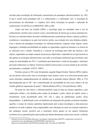 42

movidas pelas tecnologias da informação características do paradigma informacionalista” (p. 145).
O que é central nesse paradigma não é o conhecimento e a informação, mas “a tecnologia de
processamento da informação e o impacto (sic!) dessa tecnologia na geração e aplicação de
conhecimento” (CASTELLS in HIMANEN, 2002, p.140)
          Ainda com base em Castells (2002), a tecnologia pode ser entendida como o uso de
conhecimento científico para construir coisas e procedimentos de forma que se possa reproduzi-los.
Ela deve ser analisada dentro da matriz multidimensional constituída por fatores culturais, políticos,
econômicos e tecnológicos na qual está inscrita, porém, sua evolução tem uma dinâmica própria.
Com o advento do paradigma tecnológico do informacionalismo, surgiram outras lógicas, outras
linguagens e múltiplas possibilidades de ampliar as capacidades cognitivas humanas e as formas de
se relacionar com o mundo. Expande-se o conceito de tecnologia para além das técnicas e dos
objetos, englobando um amplo conjunto de processos objetivados e reprodutíveis no qual inserem-se
não apenas as tecnologias informacionais, mas todas as tecnologias intelectuais que encontram vasto
campo de materialidade nas TIC e “contribuem para determinar o modo de percepção e intelecção
pelo qual conhecemos os objetos. Fornecem modelos teóricos para as nossas tentativas de conceber,
racionalmente, a realidade” (LÉVY, 199810).
          Portanto, pensar as TIC como ferramentas, segundo Raquel Goulart Barreto (2003), implica
em um deslize teórico pois toma as tecnologias como neutras, como se já estivessem prontas para
serem utilizadas, independentemente do trabalho que se pretenda realizar (Barreto, 2003, p. 273)
desconsiderando que as TIC “são a materialização da racionalidade de uma certa cultura e de um
'modelo global de organização do poder'”. (Martin-Barbero,1997, p. 256 apud Barreto, 2003).
          Do ponto de vista macro, o informacionalismo surge no bojo do sistema capitalista e suas
implicações afetam e são afetadas pelos modos de produção e pelos valores do capital, assim, o
enredamento social possibilitado pelas TIC sob o signo da globalização produz sérias
desigualdades. A globalização como um fenômeno de integração das grandes economias mundiais,
significa o avanço do sistema capitalista impulsionado pelo avanço tecnológico e afeta processos
produtivos em todo o planeta. Seja compreendida como ideologia ou como um conceito explicativo
das mudanças sociais, aceitá-la sem a necessária crítica quanto ao seu aspecto fortemente
econômico leva a generalizações equivocadas que afetam diretamente outras áreas sociais e culturais
10
     Retirado de texto da disciplina Educação e tecnologias contemporâneas (Edc287), componente curricular do 
     currículo do curso de pedagogia da FACED/UFBA, disponível em  
     http://www.faced.ufba.br/~edc287/t01/textos/02levy.htm. Acessado em 16/05/2011.
 