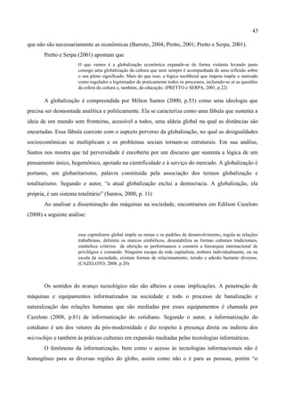 43

que não são necessariamente as econômicas (Barreto, 2004; Pretto, 2001; Pretto e Serpa, 2001).
       Pretto e Serpa (2001) apontam que
                      O que vemos é a globalização econômica expandir-se de forma violenta levando junto
                      consigo uma globalização da cultura que nem sempre é acompanhada de uma reflexão sobre
                      o seu pleno significado. Mais do que isso, a lógica neoliberal que impera impõe o mercado
                      como regulador e legitimador de praticamente todos os processos, incluindo-se aí as questões
                      da esfera da cultura e, também, da educação. (PRETTO e SERPA, 2001, p.22)

       A globalização é compreendida por Milton Santos (2000, p.53) como uma ideologia que
precisa ser desmontada analítica e politicamente. Ela se caracteriza como uma fábula que sustenta a
ideia de um mundo sem fronteiras, acessível a todos, uma aldeia global na qual as distâncias são
encurtadas. Essa fábula coexiste com o aspecto perverso da globalização, no qual as desigualdades
socioeconômicas se multiplicam e os problemas sociais tornam-se estruturais. Em sua análise,
Santos nos mostra que tal perversidade é encoberta por um discurso que sustenta a lógica de um
pensamento único, hegemônico, apoiado na cientificidade e à serviço do mercado. A globalização é
portanto, um globaritarismo, palavra constituída pela associação dos termos globalização e
totalitarismo. Segundo o autor, “a atual globalização exclui a democracia. A globalização, ela
própria, é um sistema totalitário” (Santos, 2000, p. 11)
       Ao analisar a disseminação das máquinas na sociedade, encontramos em Edilson Cazeloto
(2008) a seguinte análise:


                      esse capitalismo global impõe as metas e os padrões de desenvolvimento, regula as relações
                      trabalhistas, delimita os marcos simbólicos, desestabiliza as formas culturais tradicionais,
                      estabelece critérios de aferição as performances e constrói a hierarquia internacional de
                      privilégios e comando. Ninguém escapa da rede capitalista, embora individualmente, ou na
                      escala da sociedade, existam formas de relacionamento, tensão e adesão bastante diversos.
                      (CAZELOTO, 2008, p.20)



       Os sentidos do avanço tecnológico não são alheios a essas implicações. A penetração de
máquinas e equipamentos informatizados na sociedade e todo o processo de banalização e
naturalização das relações humanas que são mediadas por esses equipamentos é chamada por
Cazeloto (2008, p.81) de informatização do cotidiano. Segundo o autor, a informatização do
cotidiano é um dos vetores da pós-modernidade e diz respeito à presença direta ou indireta dos
microchips e também às práticas culturais em expansão mediadas pelas tecnologias informáticas.
       O fenômeno da informatização, bem como o acesso às tecnologias informacionais não é
homogêneo para as diversas regiões do globo, assim como não o é para as pessoas, porém “o
 