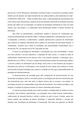 44

processo já é visível. São poucas e declinantes as formas de agir e se comunicar nos grandes centros
urbanos que não passem, em algum momento da sua cadeia produtiva, pela onipresença do chip”.
(CAZELOTO, 2008, p.18).      Ainda na análise desse autor, a informatização que presenciamos tem
como uma de suas característica a ausência de um investimento intencional na formação crítica das
pessoas que lidam com as tecnologias. O conjunto de tecnologias naturalizam-se como um outro
externo, com vida própria, e as implicações dessa naturalização tendem a reforçar estruturas de
dominação.
       Para além da informatização, consideramos também o processo de virtualização que,
conforme problematizado por Bonilla (2005), “ultrapassa amplamente a informatização em curso”.
A imaginação, a memória, o conhecimento, a religião, apontam para o processo de virtualização
que é anterior às máquinas informáticas pois é próprio do movimento de autocriação humana. A
virtualização, portanto, não é ilusão ou irrealidade, mas potencialidades transbordantes com o
advento das TIC, em especial com as TIC conectadas em rede.
       O acesso às tecnologias de informação e comunicação traz como possibilidade o contato
com bens culturais e serviços específicos, a ampliação de redes sociais e a criação de redes de
conhecimento circunscritas em um universo veloz e em constante expansão: o ciberespaço, que é
definido por Lévy (1999, p. 17) como o conjunto da infraestrutura material da comunicação digital e
o universo oceânico de informações que ela abriga, assim como os seres humanos que navegam e
alimentam esse universo. O ciberespaço é uma invenção de nosso tempo cuja existência se tornou
possível pela revolução tecnológica que constitui a sociedade em rede, aqui compreendida dentro do
paradigma do informacionalismo.
       O desenvolvimento da sociedade passa pela compreensão do desenvolvimento de suas
ferramentas tecnológicas, porém é necessário pensar as tecnologias para além dos instrumentos que
elas materializam, pois, como dito antes, os objetos técnicos não se resumem a sua matéria. As
tecnologias precisam ser compreendidas muito além das ferramentas. Um artefato tecnológico, uma
máquina, é resultado de esquemas mentais, de valores construídos pelos homens.
       A visão de tecnologia adotada nesse estudo reconhece a multiplicidade de sentidos em torno
da palavra, mas evidencia, especialmente, sua percepção como criação humana condicionada e
condicionante do momento histórico, cultural e político no qual se insere. Contudo, apesar dos
muitos sentidos que emergem da palavra tecnologia, é importante delimitar o conceito que
adotamos para Tecnologias de Informação e Comunicação. Para tanto, nos apoiamos em Bonilla
 