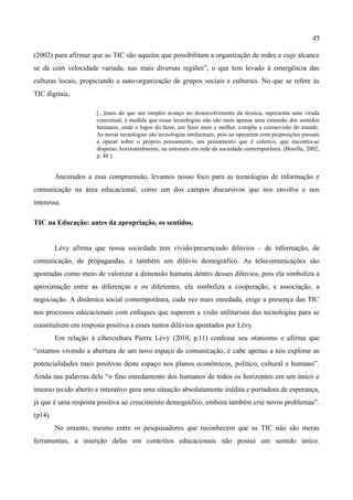 45

(2002) para afirmar que as TIC são aquelas que possibilitam a organização de redes e cujo alcance
se dá com velocidade variada, nas mais diversas regiões”, o que tem levado à emergência das
culturas locais, propiciando a auto-organização de grupos sociais e culturais. No que se refere às
TIC digitais,

                      [...]mais do que um simples avanço no desenvolvimento da técnica, representa uma virada
                      conceitual, à medida que essas tecnologias não são mais apenas uma extensão dos sentidos
                      humanos, onde o logos do fazer, um fazer mais e melhor, compõe a cosmovisão do mundo.
                      As novas tecnologias são tecnologias intelectuais, pois ao operarem com proposições passam
                      a operar sobre o próprio pensamento, um pensamento que é coletivo, que encontra-se
                      disperso, horizontalmente, na estrutura em rede da sociedade contemporânea. (Bonilla, 2002,
                      p. 48 )


         Ancorados a essa compreensão, levamos nosso foco para as tecnologias de informação e
comunicação na área educacional, como um dos campos discursivos que nos envolve e nos
interessa.

TIC na Educação: antes da apropriação, os sentidos.


         Lévy afirma que nossa sociedade tem vivido/presenciado dilúvios – de informação, de
comunicação, de propagandas, e também um dilúvio demográfico. As telecomunicações são
apontadas como meio de valorizar a dimensão humana dentro desses dilúvios, pois ela simboliza a
aproximação entre as diferenças e os diferentes, ela simboliza a cooperação, a associação, a
negociação. A dinâmica social contemporânea, cada vez mais enredada, exige a presença das TIC
nos processos educacionais com enfoques que superem a visão utilitarista das tecnologias para se
constituírem em resposta positiva a esses tantos dilúvios apontados por Lévy.
         Em relação à cibercultura Pierre Lévy (2010, p.11) confessa seu otimismo e afirma que
“estamos vivendo a abertura de um novo espaço de comunicação, e cabe apenas a nós explorar as
potencialidades mais positivas deste espaço nos planos econômicos, político, cultural e humano”.
Ainda nas palavras dele “o fino enredamento dos humanos de todos os horizontes em um único e
imenso tecido aberto e interativo gera uma situação absolutamente inédita e portadora de esperança,
já que é uma resposta positiva ao crescimento demográfico, embora também crie novos problemas”.
(p14).
         No entanto, mesmo entre os pesquisadores que reconhecem que as TIC não são meras
ferramentas, a inserção delas em contextos educacionais não possui um sentido único.
 