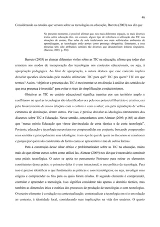 46

Considerando os estudos que versam sobre as tecnologias na educação, Barreto (2003) nos diz que

                      No presente momento, é possível afirmar que, nos mais diferentes espaços, os mais diversos
                      textos sobre educação têm, em comum, algum tipo de referência à utilização das TIC nas
                      situações de ensino. Das salas de aula tradicionais aos mais sofisticados ambientes de
                      aprendizagem, as tecnologias estão postas como presença obrigatória. Entretanto, a essa
                      presença têm sido atribuídos sentidos tão diversos que desautorizam leituras singulares.
                      (Barreto, 2003, p. 274)


       Barreto (2003) ao elencar diferentes visões sobre as TIC na educação, afirma que todas elas
remetem aos modos de incorporação das tecnologias nos contextos educacionais, ou seja, à
apropriação pedagógica. Ao falar de apropriação, a autora destaca que esse conceito implica
desvelar questões silenciadas pelo modelo utilitarista: TIC para quê? TIC pra quem? TIC em que
termos? Assim, “objetivar a presença das TIC é movimentar-se em direção à análise dos sentidos de
que essa presença é investida” para evitar o risco de simplificações e reducionismos.
       Objetivar as TIC no cenário educacional significa transitar por um território amplo e
conflituoso no qual as tecnologias são identificadas ora pelo seu potencial libertário e criativo; ora
pelo favorecimento de novas relações com a cultura e com o saber; ora pela reprodução de velhas
estruturas de dominação, dentre outros. Por isso, é preciso desvelar as ideologias estruturantes dos
discursos sobre TIC e Educação. Nesse sentido, concordamos com Alencar (2009, p.166) ao dizer
que “nunca existiu Educação que viesse desvinculada de certa técnica e de certa tecnologia”.
Portanto, educação e tecnologia necessitam ser compreendidas em conjunto, buscando compreender
seus sentidos e principalmente suas ideologias: à serviço de que/de quem os discursos se constroem
e porque/por quem são construídos da forma como se apresentam e não de outras formas.
       Para a construção desse olhar crítico e problematizador sobre as TIC na educação, muito
mais do que ofertar cursos sobre como utilizá-las, Alencar (2009) nos diz que é necessário constituir
uma práxis tecnológica. O autor se apoia no pensamento Freireano para retirar os elementos
constituintes dessa práxis: o primeiro deles é o uso intencional, o uso político da tecnologia. Para
isso é preciso identificar o que fundamenta as práticas e usos tecnológicos, ou seja, investigar suas
origens e compreender os fins para os quais foram criadas. O segundo elemento é compreender,
controlar e apreender a tecnologia. Isso significa considerar não apenas o domínio técnico, mas
também as dimensões ética e estética dos processos de produção de tecnologias e com tecnologias.
O terceiro elemento é a redução ou contextualização: contextualizar a tecnologia em si e em relação
ao contexto, à identidade local, considerando suas implicações na vida dos usuários. O quarto
 