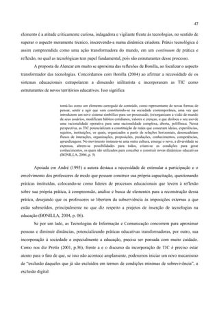 47

elemento é a atitude criticamente curiosa, indagadora e vigilante frente às tecnologias, no sentido de
superar o aspecto meramente técnico, inscrevendo-a numa dinâmica criadora. Práxis tecnológica é
assim compreendida como uma ação transformadora do mundo, em um continuum de prática e
reflexão, no qual as tecnológicas tem papel fundamental, pois são estruturantes desse processo.
       A proposta de Alencar em muito se aproxima das reflexões de Bonilla, ao focalizar o aspecto
transformador das tecnologias. Concordamos com Bonilla (2004) ao afirmar a necessidade de os
sistemas educacionais extrapolarem a dimensão utilitarista e incorporarem as TIC como
estruturantes de novos territórios educativos. Isso significa


                       tomá-las como um elemento carregado de conteúdo, como representante de novas formas de
                       pensar, sentir e agir que vem constituindo-se na sociedade contemporânea, uma vez que
                       introduzem um novo sistema simbólico para ser processado, (re)organizam a visão de mundo
                       de seus usuários, modificam hábitos cotidianos, valores e crenças, o que desloca o seu uso de
                       uma racionalidade operativa para uma racionalidade complexa, aberta, polifônica. Nessa
                       perspectiva, as TIC potencializam a constituição de redes que conectam ideias, experiências,
                       sujeitos, instituições, os quais, organizados a partir de relações horizontais, desencadeiam
                       fluxos de interações, organizações, proposições, produções, conhecimentos, competências,
                       aprendizagens. No movimento instaura-se uma outra cultura, emerge o novo, a diversidade se
                       expressa, abrem-se possibilidades para todos, criam-se as condições para gerar
                       conhecimentos, os quais são utilizados para conceber e construir novas dinâmicas educativas
                       (BONILLA, 2004, p. 5)


       Apoiada em André (1995) a autora destaca a necessidade de estimular a participação e o
envolvimento dos professores de modo que possam construir sua própria capacitação, questionando
práticas instituídas, colocando-se como líderes de processos educacionais que levem à reflexão
sobre sua própria prática, à compreensão, análise e busca de elementos para a reconstrução dessa
prática, desejando que os professores se libertem da subserviência às imposições externas a que
estão submetidos, principalmente no que diz respeito a projetos de inserção de tecnologias na
educação (BONILLA, 2004, p. 06).
       Se por um lado, as Tecnologias de Informação e Comunicação concorrem para aproximar
pessoas e diminuir distâncias, potencializando práticas educativas transformadoras, por outro, sua
incorporação à sociedade e especialmente a educação, precisa ser pensada com muito cuidado.
Como nos diz Pretto (2001, p.36), frente a e o discurso da incorporação de TIC é preciso estar
atento para o fato de que, se isso não acontece amplamente, poderemos iniciar um novo mecanismo
de “exclusão daqueles que já são excluídos em termos de condições mínimas de sobrevivência”, a
exclusão digital.
 