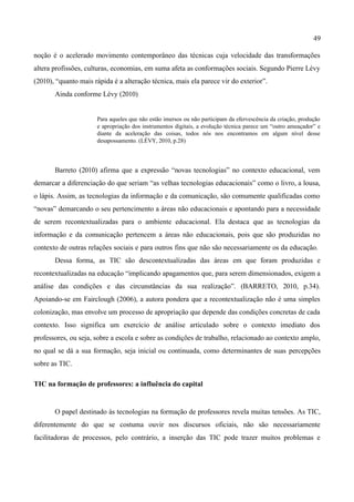 49

noção é o acelerado movimento contemporâneo das técnicas cuja velocidade das transformações
altera profissões, culturas, economias, em suma afeta as conformações sociais. Segundo Pierre Lévy
(2010), “quanto mais rápida é a alteração técnica, mais ela parece vir do exterior”.
       Ainda conforme Lévy (2010)


                      Para aqueles que não estão imersos ou não participam da efervescência da criação, produção
                      e apropriação dos instrumentos digitais, a evolução técnica parece um “outro ameaçador” e
                      diante da aceleração das coisas, todos nós nos encontramos em algum nível desse
                      desapossamento. (LÉVY, 2010, p.28)




       Barreto (2010) afirma que a expressão “novas tecnologias” no contexto educacional, vem
demarcar a diferenciação do que seriam “as velhas tecnologias educacionais” como o livro, a lousa,
o lápis. Assim, as tecnologias da informação e da comunicação, são comumente qualificadas como
“novas” demarcando o seu pertencimento a áreas não educacionais e apontando para a necessidade
de serem recontextualizadas para o ambiente educacional. Ela destaca que as tecnologias da
informação e da comunicação pertencem a áreas não educacionais, pois que são produzidas no
contexto de outras relações sociais e para outros fins que não são necessariamente os da educação.
       Dessa forma, as TIC são descontextualizadas das áreas em que foram produzidas e
recontextualizadas na educação “implicando apagamentos que, para serem dimensionados, exigem a
análise das condições e das circunstâncias da sua realização”. (BARRETO, 2010, p.34).
Apoiando-se em Fairclough (2006), a autora pondera que a recontextualização não é uma simples
colonização, mas envolve um processo de apropriação que depende das condições concretas de cada
contexto. Isso significa um exercício de análise articulado sobre o contexto imediato dos
professores, ou seja, sobre a escola e sobre as condições de trabalho, relacionado ao contexto amplo,
no qual se dá a sua formação, seja inicial ou continuada, como determinantes de suas percepções
sobre as TIC.

TIC na formação de professores: a influência do capital


       O papel destinado às tecnologias na formação de professores revela muitas tensões. As TIC,
diferentemente do que se costuma ouvir nos discursos oficiais, não são necessariamente
facilitadoras de processos, pelo contrário, a inserção das TIC pode trazer muitos problemas e
 
