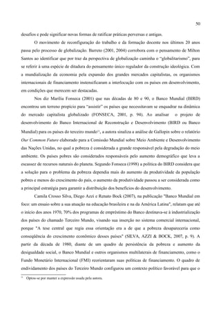 50

desafios e pode significar novas formas de ratificar práticas perversas e antigas.
          O movimento de reconfiguração do trabalho e da formação docente nos últimos 20 anos
passa pelo processo de globalização. Barreto (2001, 2004) corrobora com o pensamento de Milton
Santos ao identificar que por traz da perspectiva de globalização caminha o “globalitarismo”, para
se referir à uma espécie de ditadura do pensamento único regulador da construção ideológica. Com
a mundialização da economia pela expansão dos grandes mercados capitalistas, os organismos
internacionais de financiamento instensificaram a interlocução com os países em desenvolvimento,
em condições que merecem ser destacadas.
          Nos diz Marília Fonseca (2001) que nas décadas de 80 e 90, o Banco Mundial (BIRD)
encontrou um terreno propício para “assistir” os países que necessitavam se enquadrar na dinâmica
do mercado capitalista globalizado (FONSECA, 2001, p. 94). Ao analisar                   o projeto de
desenvolvimento do Banco Internacional de Reconstrução e Desenvolvimento (BIRD ou Banco

Mundial) para os países do terceiro mundo11, a autora sinaliza a análise de Gallopin sobre o relatório
Our Common Future elaborado para a Comissão Mundial sobre Meio Ambiente e Desenvolvimento
das Nações Unidas, no qual a pobreza é considerada a grande responsável pela degradação do meio
ambiente. Os países pobres são considerados responsáveis pelo aumento demográfico que leva a
escassez de recursos naturais do planeta. Segundo Fonseca (1998) a política do BIRD considera que
a solução para o problema da pobreza dependia mais do aumento da produtividade da população
pobres e menos do crescimento do país, o aumento da produtividade passou a ser considerada como
a principal estratégia para garantir a distribuição dos benefícios do desenvolvimento.
          Camila Crosso Silva, Diego Azzi e Renato Bock (2007), na publicação "Banco Mundial em
foco: um ensaio sobre a sua atuação na educação brasileira e na da América Latina", relatam que até
o início dos anos 1970, 70% dos programas de empréstimo do Banco destinava-se à industrialização
dos países do chamado Terceiro Mundo, visando sua inserção no sistema comercial internacional,
porque "A tese central que regia essa orientação era a de que a pobreza desapareceria como
conseqüência do crescimento econômico desses países" (SILVA, AZZI & BOCK, 2007, p. 9). A
partir da década de 1980, diante de um quadro de persistência da pobreza e aumento da
desigualdade social, o Banco Mundial e outros organismos multilaterais de financiamento, como o
Fundo Monetário Internacional (FMI) reorientaram suas políticas de financiamento. O quadro de
endividamento dos países do Terceiro Mundo configurou um contexto político favorável para que o
11
     Optou­se por manter a expressão usada pela autora.
 