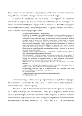 51

Banco assumisse um papel central na renegociação das dívidas, com um conjunto de reformas
abrangendo áreas consideradas estratégicas para o desenvolvimento de um país.
       O discurso de culpabilização dos países pobres e da "urgência" em oferecer-lhes
oportunidade de progresso por meio do aumento da produtividade tem nas tecnologias o seu
baluarte. Helena Altmann (2002) em artigo que analisa as influências do Banco Mundial no projeto
educacional brasileiro recorre a Torres (1996) para elencar os seguintes elementos constituintes do
pacote de reformas educativas proposto pelo BIRD:
                     a) Prioridade depositada sobre a educação básica.
                     b) Melhoria da qualidade (e da eficácia) da educação como eixo da reforma educativa. A
                     qualidade localiza-se nos resultados e esses se verificam no rendimento escolar. Os fatores
                     determinantes de um aprendizado efetivo são, em ordem de prioridade: bibliotecas, tempo de
                     instrução, tarefas de casa, livros didáticos, conhecimentos e experiência do professor,
                     laboratórios, salário do professor, tamanho da classe. Levando-se em conta os custos e
                     benefícios desses investimentos, o BIRD recomenda investir prioritariamente no aumento do
                     tempo de instrução, na oferta de livros didáticos (os quais são vistos como a expressão
                     operativa do currículo e cuja produção e distribuição deve ser deixada ao setor privado) e no
                     melhoramento do conhecimento dos professores (privilegiando a formação em serviço em
                     detrimento da formação inicial).
                     c) Prioridade sobre os aspectos financeiros e administrativos da reforma educativa, dentre os
                     quais assume grande importância a descentralização.
                     d) Descentralização e instituições escolares autônomas e responsáveis por seus resultados. Os
                     governos devem manter centralizadas apenas quatro funções: (1) fixar padrões; (2) facilitar os
                     insumos que influenciam o rendimento escolar; (3) adotar estratégias flexíveis para a
                     aquisição e uso de tais insumos; e (4) monitorar o desempenho escolar.
                     e) Convocação para uma maior participação dos pais e da comunidade nos assuntos
                     escolares.
                     f) Impulso para o setor privado e organismos não-governamentais como agentes ativos no
                     terreno educativo, tanto nas decisões como na implementação.
                     g) Mobilização e alocação eficaz de recursos adicionais para a educação como temas
                     principais do diálogo e da negociação com os governos.
                     h) Um enfoque setorial.
                     i) Definição de políticas e estratégias baseadas na análise econômica.
                     (ALTMANN, 2002, p. 80)


       Nesse mesmo artigo, a autora denuncia que a priorização da educação básica exigida pelo
Banco tendencia à privatização dos outros níveis de ensino (médio, profissionalizante, o
treinamento em serviço e o ensino superior).
       Analisando as ações do Ministério da Educação do Brasil naquela época, ela nos diz que já
não se falava em formação, mas em treinamento, e afirma que "a proposta do ministro de criar
cursos de treinamento para professores é condizente com tal perspectiva de educação, como se o
professor fosse um simples aplicador de técnicas pedagógicas que podem ser facilmente aprendidas
em algum curso ou, até mesmo, na televisão". (ALTMANN, 2002, p. 84). Em consonância com
 