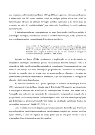 52

essa percepção, conforme análise de Barreto (2004, p. 1188), os organismos internacionais forçaram
a incorporação das TIC como elemento central de qualquer política educacional atenta às
transformações advindas da chamada revolução científico-tecnológica e às necessidades da
economia, por meio de “condicionalidades” para a concessão de créditos e de sanções pelo seu
descumprimento.
       A ideia disseminada por esses organismos em torno da revolução científico-tecnológica é
criticada pela autora pois, como base do conceito de sociedade da informação, as TIC aparecem em
uma posição salvacionista, característica do determinismo tecnológico:


                      como corolário da “globalização”, a chamada revolução científico-tecnológica como
                      extrapolação conceitual indevida, motivada pelo determinismo tecnológico (LEHER, 2000)
                      Assim, as tecnologias podem não ser vistas como produções histórico-sociais, sendo
                      deslocadas para a origem de mudanças que, por sua vez, sustentam a concepção de
                      “sociedade da informação”. (BARRETO, 2004, p.1183 )


       Apoiados em Barreto (2004), questionamos a simplificação em torno do conceito de
sociedade da informação, considerando que este “é disseminado de forma imprecisa” como se a
circulação de dados significasse também circulação de conhecimento. Este pensamento é mais uma
forma de dar destaque aos meios tecnológicos que possibilitam a transmissão de informações,
deixando em segundo plano as formas como as pessoas produzem, elaboram e vivenciam os
conhecimentos construídos com base nessas informações, o que afeta diretamente as concepções de
educação e de formação de professores.
       Ao analisar o discurso do MEC quanto a presença e a utilização das tecnologias, Barreto
(2001) retoma as diretrizes do Banco Mundial a partir de textos de 1995, e percebe que nesses textos
a solução para a educação seria a utilização de “tecnologias mais eficientes” para romper com o
“monopólio dos professores na transmissão do conhecimento”. Compreende-se, segundo ela, a
perspectiva de que o desempenho dos estudantes depende muito mais dos materiais pedagógicos
que da formação do professor, traduzindo “um modelo de substituição tecnológica, fundado na
racionalidade instrumental” (BARRETO, 2001, p. 18).
       Como resultado desse modo de pensar, ocorrem deslocamentos de sentidos que determinam
a reconfiguração do trabalho como um todo e do trabalho docente, em particular. A autora identifica
alguns sentidos, os quais ela organiza em quatro pontos que, no seu ápice, tendem ao que a
pesquisadora chama de substituição tecnológica radical:
 
