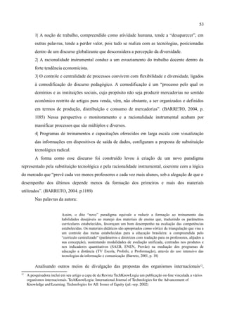 53

          1| A noção de trabalho, compreendido como atividade humana, tende a “desaparecer”, em
          outras palavras, tende a perder valor, pois tudo se realiza com as tecnologias, posicionadas
          dentro de um discurso globalizante que desconsidera a percepção da diversidade.
          2| A racionalidade instrumental conduz a um esvaziamento do trabalho docente dentro da
          forte tendência economicista.
          3| O controle e centralidade de processos convivem com flexibilidade e diversidade, ligados
          à comodificação do discurso pedagógico. A comodificação é um “processo pelo qual os
          domínios e as instituições sociais, cujo propósito não seja produzir mercadorias no sentido
          econômico restrito de artigos para venda, vêm, não obstante, a ser organizados e definidos
          em termos de produção, distribuição e consumo de mercadorias”. (BARRETO, 2004, p.
          1185) Nessa perspectiva o monitoramento e a racionalidade instrumental acabam por
          massificar processos que são múltiplos e diversos.
          4| Programas de treinamentos e capacitações oferecidos em larga escala com visualização
          das informações em dispositivos de saída de dados, configuram a proposta de substituição
          tecnológica radical.
          A forma como esse discurso foi construído levou à criação de um novo paradigma
representado pela substituição tecnológica e pela racionalidade instrumental, coerente com a lógica
do mercado que “prevê cada vez menos professores e cada vez mais alunos, sob a alegação de que o
desempenho dos últimos depende menos da formação dos primeiros e mais dos materiais
utilizados”. (BARRETO, 2004. p.1189)
          Nas palavras da autora:


                           Assim, o dito “novo” paradigma equivale a reduzir a formação ao treinamento das
                           habilidades desejáveis ao manejo dos materiais de ensino que, traduzindo os parâmetros
                           curriculares estabelecidos, favoreçam um bom desempenho na avaliação das competências
                           estabelecidas. Os materiais didáticos são apropriados como vértice da triangulação que visa a
                           um controle das metas estabelecidas para a educação brasileira: a compreendida pelo
                           “currículo centralizado” (parâmetros e diretrizes com tradução para os professores, alijados a
                           sua concepção), sustentando modalidades de avaliação unificada, centradas nos produtos e
                           nos indicadores quantitativos (SAEB, ENEN, Provão) na mediação dos programas de
                           educação a distância (TV Escola, ProInfo, e Proformação), através do uso intensivo das
                           tecnologias da informação e comunicação (Barreto, 2001, p. 18)

          Analisando outros meios de divulgação das propostas dos organismos internacionais 12,
12
     A pesquisadora inclui em seu artigo a capa de da Revista TechKnowLogia um publicação on­line vinculada a vários 
     organismos internacionais. TechKnowLogia: International Journal of Technologies for the Advancement of 
     Knowledge and Learning. Technologies for All: Issues of Equity (jul.­sep. 2002) 
 