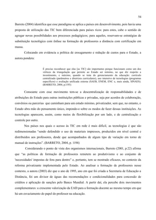 54

Barreto (2004) identifica que esse paradigma se aplica a países em desenvolvimento, pois havia uma
proposta de utilização das TIC bem diferenciada para países ricos: para estes, cabe o sentido de
agregar novas possibilidades aos processos pedagógicos; para aqueles, reservam-se estratégias de
substituição tecnológica com ênfase na formação de professores a distância com certificação em
massa.
         Colocando em evidencia a política de enxugamento e redução de custos para o Estado, a
autora pondera:


                      É preciso reconhecer que elas [as TIC] são importantes porque funcionam como um dos
                      vértices da triangulação que permite ao Estado ser mínimo, no que diz respeito a
                      investimento, e máximo, quando se trata do gerenciamento da educação: currículo
                      centralizado (parâmetros e diretrizes curriculares), uso intensivo de tecnologias (programas
                      específicos) e avaliação unificada externa (SAEB, ENEM, ENC e, mais ainda, SINAES).
                      (BARRETO, 2004, p.1193)

         Consoante com esse movimento tem-se a descentralização de responsabilidades e de
atribuições do Estado para outras instituições públicas e privadas, seja por acordos de colaboração,
convênios ou parcerias que caminham para um estado mínimo, privatizador, sem que, no entanto, o
Estado abra mão do pensamento único, impondo-o sobre os modos de fazer dessas instituições. As
tecnologias aparecem, assim, como meios de flexibilização por um lado, e de centralização e
controle por outro.
         Nos países nos quais o acesso às TIC em rede é mais difícil, as tecnologias é que são
redimensionadas “sendo defendido o uso de materiais impressos, produzidos em nível central e
distribuídos aos professores, desde que acompanhados de algum tipo de variação em torno de
manual de instruções”. (BARRETO, 2004, p. 1194)
         Considerando o ponto de vista dos organismos internacionais, Barreto (2001, p.22) afirma
que “as políticas de formação de professores remetem ao produtivismo e ao conjunto de
'necessidades' impostas de fora para dentro” e, portanto, tem se mostrado eficazes, no contexto da
reforma privatizante implementada pelo Estado. Ao analisar a formação de professores nesse
contexto, a autora (2003) diz que o ano de 1995, ano em que foi criada a Secretaria de Educação a
Distância, foi um divisor de águas das recomendações e condicionalidades para concessão de
créditos e aplicação de sanções pelo Banco Mundial. A partir daí, ela percebe dois movimentos
complementares: a crescente valorização da EAD para a formação docente ao mesmo tempo em que
há um esvaziamento do papel do professor na educação.
 