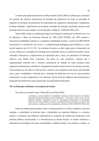 55

       A mesma percepção encontramos em Mirza Seabra Toschi (2001) ao afirmar que as decisões
dos gestores das políticas educacionais de formação de professores em muito se assemelha às
propostas de formação de professores dos documentos de organismos internacionais, notadamente
do Banco Mundial: “aligeiramento na formação, privilégio da formação continuada, desprezo pela
formação inicial na universidade e uso da educação a distância”. (TOSCHI, 2001, p.93)
       Toschi (2001) relata as modificações legais na formação de professores no Brasil com a Lei
de Diretrizes e Bases da Educação Nacional de 1996 (LDB 9394/96): até 1996 existiam a
licenciatura (modalidade superior) e o magistério (modalidade normal). A partir da LDB 9394/96
acrescentou-se o treinamento em serviço e a complementação pedagógica para bacharéis e o curso
normal superior. (art. 62, 63, 87). Na avaliação da autora, ao abrir espaço para o treinamento em
serviço, desloca-se a concepção de formação para a dimensão técnica, no âmbito de tarefas a serem
realizadas. Principia-se o aligeiramento da capacitação para o fazer, em detrimento da formação
reflexiva com sólidas bases conceituais. Do ponto de vista econômico, notamos que a
regulamentação coincide com o discurso economicista de redução de custos proposta pelos
organismos internacionais, atrelado ao enxugamento do poder estatal em favor da iniciativa privada.
Nessa perspectiva, ela coloca a EAD em foco e insiste na necessidade de estar alerta à precariedade
com a qual a modalidade é colocada para a formação de professores por traz de uma atmosfera
salvacionista, na qual compreende-se ser suficiente colocar materiais didáticos auto-instrucionais à
disposição dos professores como solução para sua qualificação profissional.

TIC na Educação a distância: convergência de tensões

       De acordo com Andréa Lapa e Nelson De Luca Pretto (2010):
                       o professor, ao aceitar trabalhar na modalidade a distância, enfrenta uma série de desafios
                       acrescidos dos que já enfrenta no ensino tradicional. […] ele arrisca a olhar o novo, em uma
                       educação mediada e dependente do uso de Tecnologias da Informação e Comunicação
                       (TIC), mas tem como referência e prática a realidade do ensino presencial, em que ele está
                       relativamente à vontade, pois ali tem parâmetros e história. (LAPA e PRETTO, 2010, p.82)

       Frente aos deslocamentos práticos entre o ensino presencial e o ensino a distância, como por
exemplo, a centralidade no professor para a centralidade nos materiais didáticos, e o contexto
político e econômico que influencia sobremaneira as condições de trabalho dos professores, com
políticas públicas desarticuladas e a desvalorização da função docente, os autores enfatizam a
importância de investigar com maior profundidade o trabalho docente e de respeitar o tempo e as
 