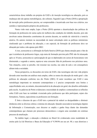 56

características desse trabalho em projetos de EAD e de inserção tecnológica na educação, pois as
mudanças não são apenas metodológicas, são culturais. Segundo Lapa e Pretto (2010) a apropriação
da inovação pelos professores precisa, ser compreendida e incentivada com base nos critérios, nos
sentidos e representações próprios dos professores.
       Numa visão mais ampla, Lapa e Pretto (2010) apontam a desarticulação das políticas de
formação de professores de outras ações de melhoria das condições do trabalho docente, pois não
envolvem outras dimensões constituintes da carreira docente, no sentido de valorizá-la e torná-la
atrativa. Os autores insistem na necessidade de maior articulação entre as políticas ministeriais
sinalizando que o problema da educação, e em especial, da formação de professores deve ser
abraçado por todos e não apenas pelo MEC.
       A isso, acrescenta-se a afirmação de Karla Saraiva (2010) que chama atenção para o fato de
que à existência de professores leigos, cuja meta de formação prevista pelo PNE não foi alcançada
após os 10 anos, acrescenta-se a preocupação de que os diplomados em cursos de licenciaturas vem
diminuindo, e segundo a autora, espera-se uma crescente falta de professores nos próximos anos.
Tais situações, como se percebe, vão ressonar nas escolas, nas salas de aula e em consequência
afetam toda a sociedade.
       Nessa perspectiva, as discussões em torno da EAD e das tecnologias não tem vida própria
devendo estar inseridas em análises mais amplas, sobre os rumos da educação de modo geral e das
políticas de educação conforme nos diz Pretto (2001). O autor reconhece que EAD é uma
metodologia importante no momento contemporâneo e é preciso compreender seus limites e
especificidades sem, no entanto, descontextualizá-la da educação em geral, dos desafios enfrentados
pela escola. As palavras de Pretto evidenciam a necessidade de ampliar e contextualizar as reflexões
sobre EAD com base na realidade vivenciada pelos professores que dela participam, sejam eles
formadores, Tutores, especialistas ou professores em formação.
       É forte o discurso de que a EAD tem o potencial de reduzir as desigualdades e diminuir
distâncias entre as diversas esferas e sistemas de educação. Quando associada às tecnologias digitais
de Informação e Comunicação, esse discurso se amplia e ganha força diante das demandas
contemporâneas que clamam por processos democráticos e exigem uma sociedade em continuo
processo de atualização.
       No âmbito legal, a educação a distância no Brasil foi evidenciada como modalidade de
ensino pela Lei de Diretrizes e Bases da Educação nº 9.394/96 em seu art. 80, e suas diretrizes e
 